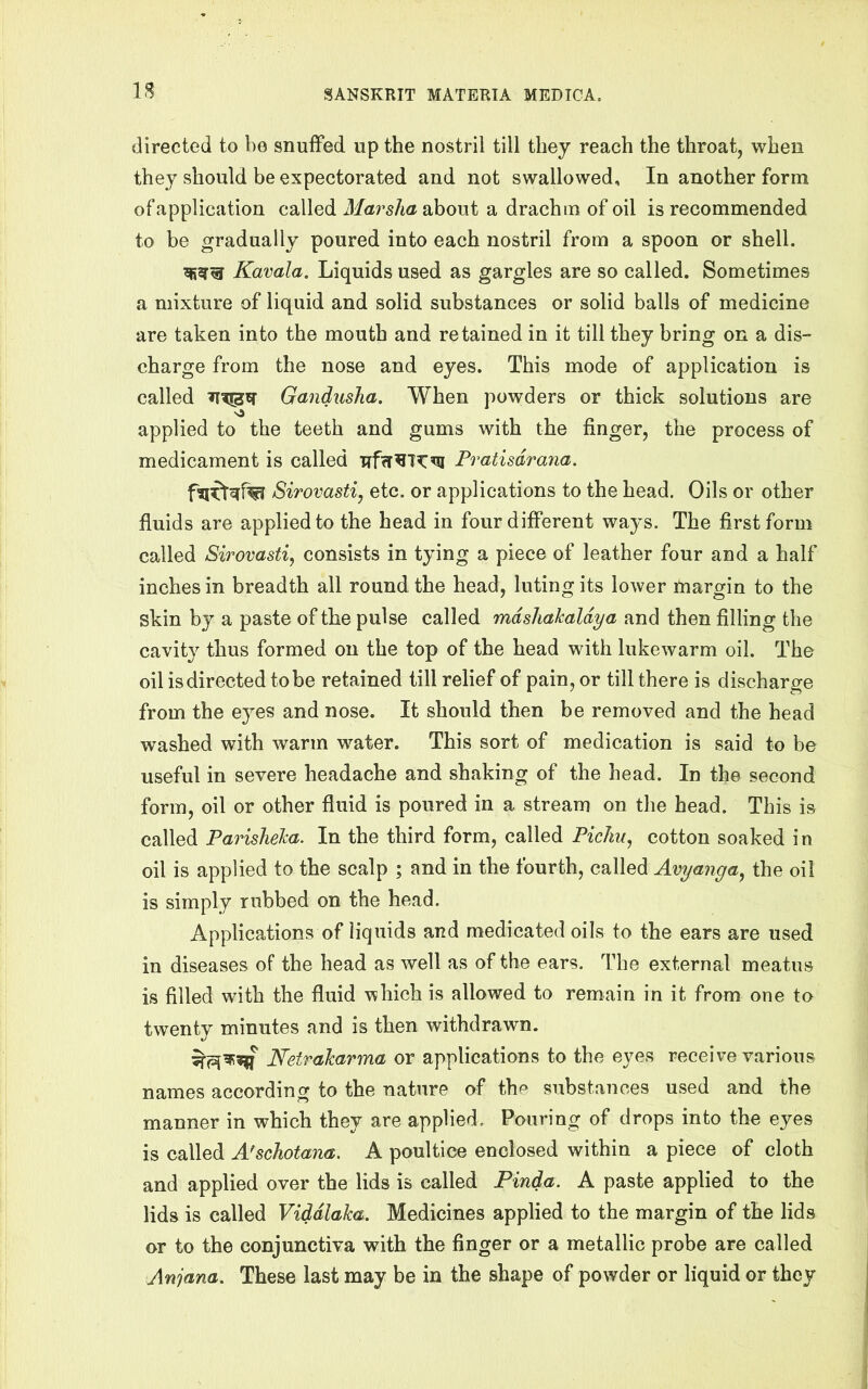 directed to be snuffed up the nostril till they reach the throat, when they should be expectorated and not swallowed. In another form of application called Marsha about a drachm of oil is recommended to be gradually poured into each nostril from a spoon or shell. Kavala. Liquids used as gargles are so called. Sometimes a mixture of liquid and solid substances or solid balls of medicine are taken into the mouth and retained in it till they bring on a dis- charge from the nose and eyes. This mode of application is called Gandusha. When powders or thick solutions are ■sS applied to the teeth and gums with the finger, the process of medicament is called Trfcr^T^^ Pratisdrana. Sirovastiy etc. or applications to the head. Oils or other fluids are applied to the head in four different ways. The first form called Sirovastiy consists in tying a piece of leather four and a half inches in breadth all round the head, luting its lower margin to the skin by a paste of the pulse called mdshakaldya and then filling the cavity thus formed on the top of the head with lukewarm oil. The oil is directed to be retained till relief of pain, or till there is discharge from the eyes and nose. It should then be removed and the head washed with warm water. This sort of medication is said to be useful in severe headache and shaking of the head. In the second form, oil or other fluid is poured in a stream on the head. This is called Parisheha. In the third form, called PicJm, cotton soaked i n oil is applied to the scalp ; and in the fourth, called Avyanga^ the oil is simply rubbed on the head. Applications of liquids and medicated oils to the ears are used in diseases of the head as well as of the ears. The external meatus is filled with the fluid which is allowed to remain in it from one to twenty minutes and is then withdrawn. Netrakarma or applications to the eyes receive various names according to the nature of the substances used and the manner in which they are applied. Pouring of drops into the eyes is called A^schotana. A poultice enclosed within a piece of cloth and applied over the lids is called Pinda. A paste applied to the lids is called Viddlaka, Medicines applied to the margin of the lids or to the conjunctiva with the finger or a metallic probe are called Anjana. These last may be in the shape of powder or liquid or they