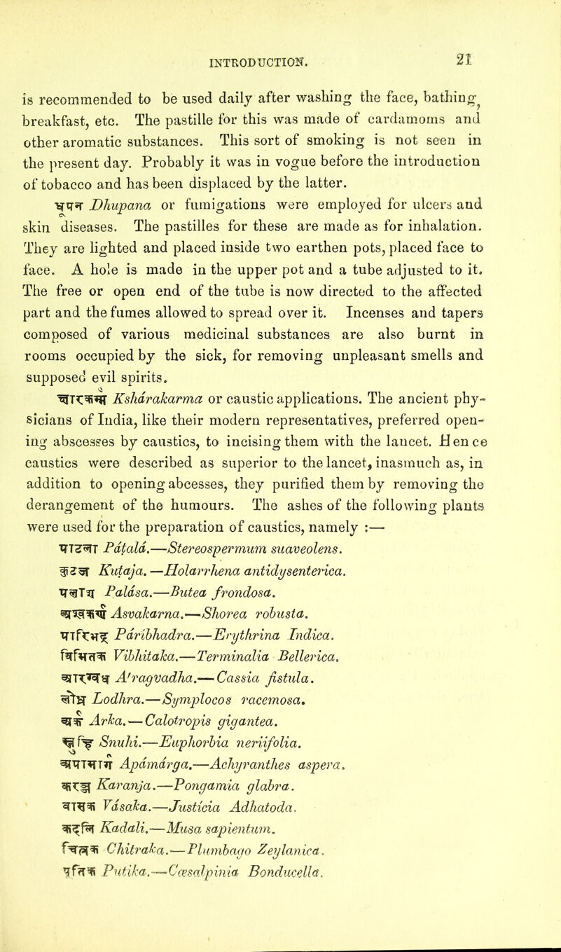 is recommended to be used daily after washing the face, bathing^ breakfast, etc. The pastille for this was made of cardamoms and other aromatic substances. This sort of smoking is not seen in the present day. Probably it was in vogue before the introduction of tobacco and has been displaced by the latter. Dhupana or fumigations were employed for ulcers and skin diseases. The pastilles for these are made as for inhalation. They are lighted and placed inside two earthen pots, placed face to face. A hole is made in the upper pot and a tube adjusted to it. The free or open end of the tube is now directed to the affected part and the fumes allowed to spread over it. Incenses and tapers composed of various medicinal substances are also burnt in rooms occupied by the sick, for removing unpleasant smells and supposed evil spirits. Kshdrakarma or caustic applications. The ancient phy- sicians of India, like their modern representatives, preferred open- ing abscesses by caustics, to incising them with the lancet. Hence caustics were described as superior to the lancet, inasmuch as, in addition to opening abcesses, they purified them by removing the derangement of the humours. The ashes of the following plants were used for the preparation of caustics, namely :—- Fdtald.—Stereospei'‘mum suaveolens. Kutaja. —Holarrhena antidy sent erica. Paldsa.—Butea frondosa. Asvalcarna.—Shorea rohusta. PdrihTiadra.—Erytfirina Indica. Vihliitaka.—Terminalia Bellerica. W Ah^agvadlia.— Cassia fistula. Lodhra.—Symplocos racemosa, Arka. — Calotropis gigantea. Snulii.—Euphorbia neriifolia. Apdmdrga.—Achyranthes aspera. Karanja.—Pongamia glabra. Vdsaka.—Justicia Adhatoda. Kadali.—Musa sapientum, Chitraka.—Plumbago Zeylanica. Pntika.(esodpinia Bondmelh.