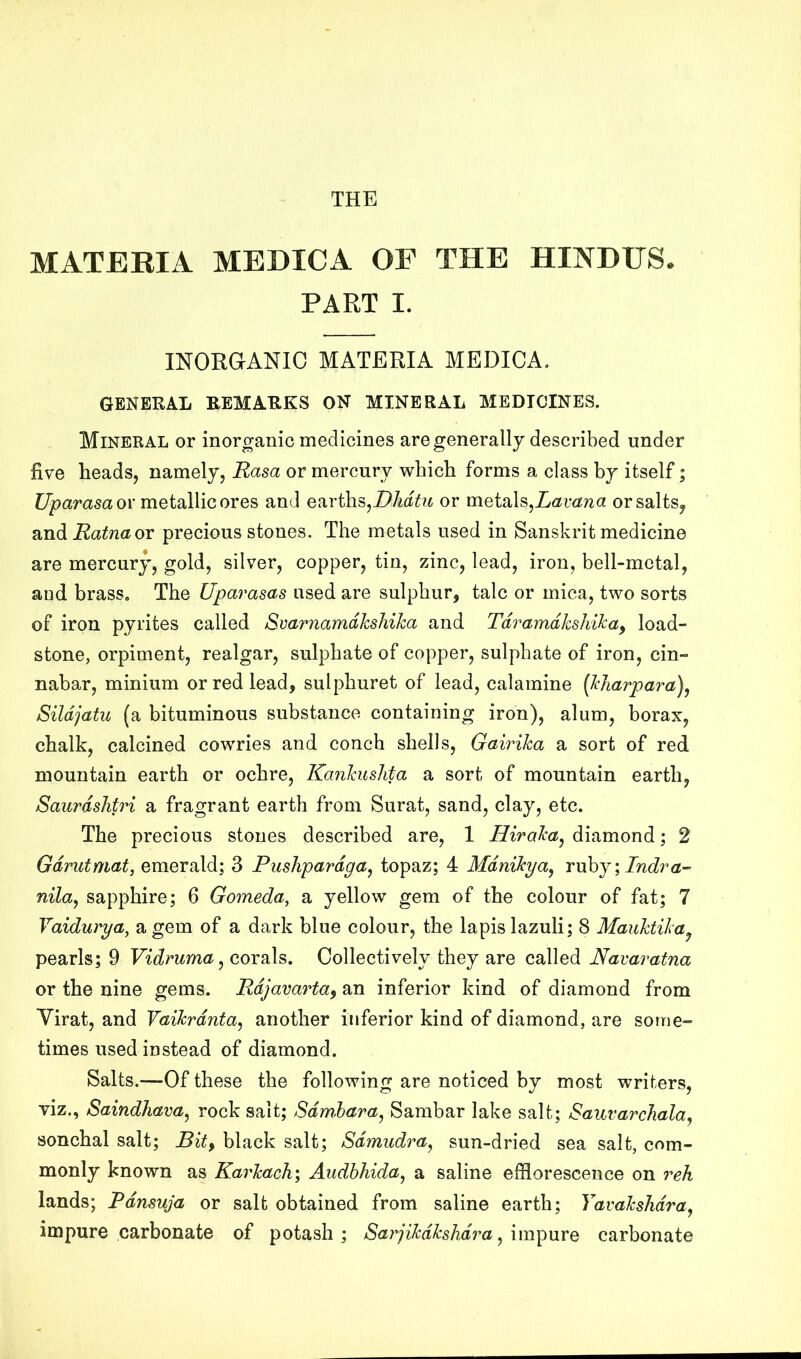 THE MATERIA MEDICA OF THE HINDUS. PART I. INORGANIC MATERIA MEDICA. GENERAL REMARKS ON MINERAL MEDICINES. Mineral or inorganic medicines are generally described under five heads, namely, Rasa or mercury which forms a class by itself; C/pamsa or metallic ores and earths,i7M^?^ or metals,orsalts^ 2indiRatnaox precious stones. The metals used in Sanskrit medicine are mercury, gold, silver, copper, tin, zinc, lead, iron, bell-metal, and brass. The Uparasas used are sulphur, talc or mica, two sorts of iron pyrites called Svarnamdkshika and Tdramdkshika^ load- stone, orpiment, realgar, sulphate of copper, sulphate of iron, cin- nabar, minium or red lead, sulphuret of lead, calamine {kharpara)^ Sildjatu (a bituminous substance containing iron), alum, borax, chalk, calcined cowries and conch shells, Gairika a sort of red mountain earth or ochre, Kankushta a sort of mountain earth, Saurdshtri a fragrant earth from Surat, sand, clay, etc. The precious stones described are, 1 Hiraka^ diamond; 2 Gdrutmat, emerald; 3 Pushpardga^ topaz; 4 Mdnikya, Y\xhj\Indra-’ nilaj sapphire; 6 Gomeda, a yellow gem of the colour of fat; 7 Vaidurya, a gem of a dark blue colour, the lapis lazuli; 8 Mauktika^ pearls; 9 Vidmma^ corals. Collectively they are called Navaratna or the nine gems. Rdjavarta^ an inferior kind of diamond from Yirat, and Vaikrdnta^ another inferior kind of diamond, are some- times used instead of diamond. Salts.—Of these the following are noticed by most writers, viz., Saindhava^ rock salt; Sdmhara^ Sambar lake salt; SauvarcJiala^ sonchal salt; black salt; Sdmudra^ sun-dried sea salt, com- monly known as Karkach\ Audbhida^ a saline efflorescence on reh lands; Rdnsuja or salt obtained from saline earth; Tavakslidra^ impure carbonate of potash; Sarjikdkshdra ^ im^mQ carbonate