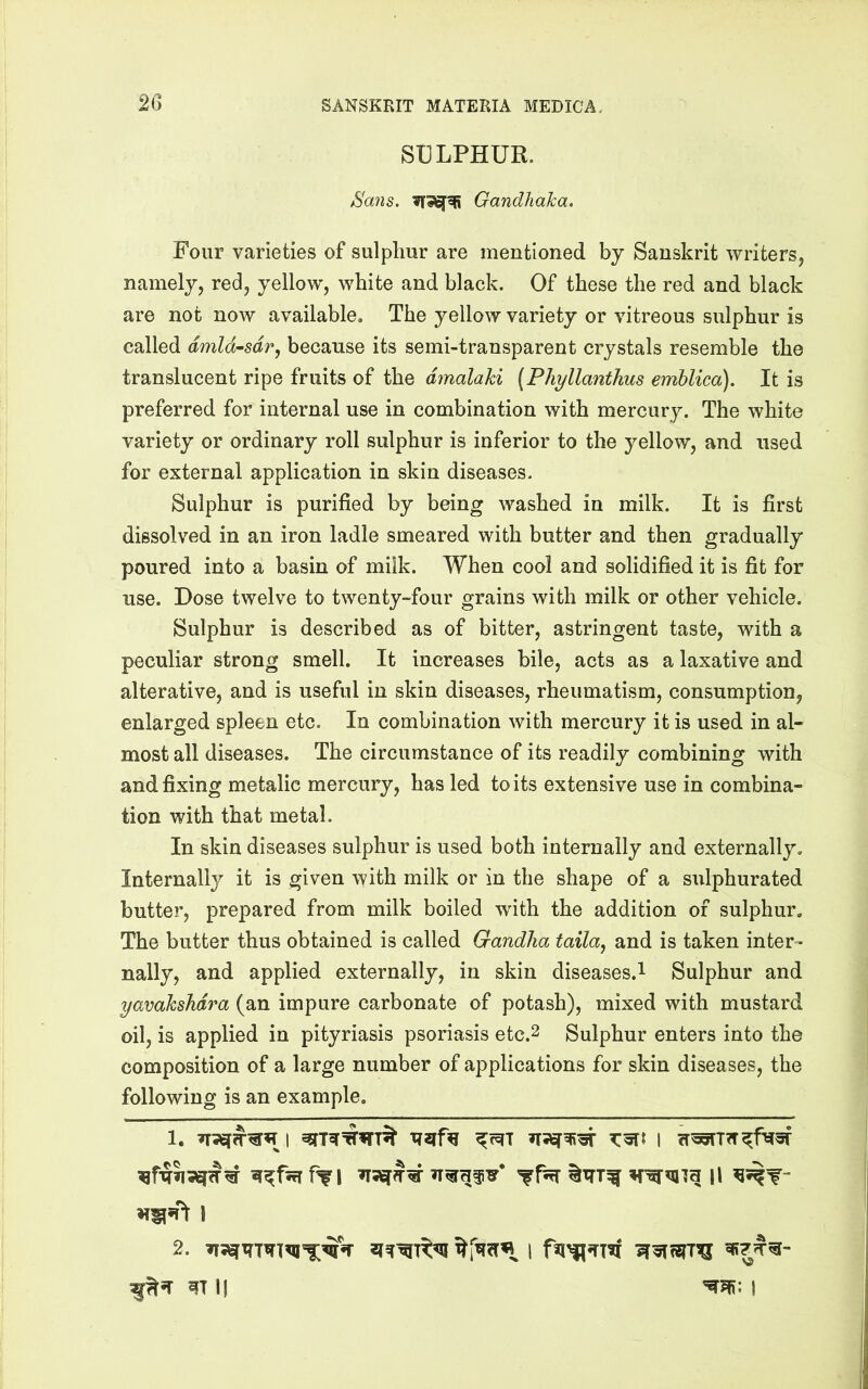 SULPHUR. Sans. Gandhaha. Four varieties of sulphur are mentioned by Sanskrit writers, namely, red, yellow, white and black. Of these the red and black are not now available. The yellow variety or vitreous sulphur is called dmld^sdr, because its semi-transparent crystals resemble the translucent ripe fruits of the dmalaki (Phyllanthus emblica). It is preferred for internal use in combination with mercury. The white variety or ordinary roll sulphur is inferior to the yellow, and used for external application in skin diseases. Sulphur is purified by being washed in milk. It is first dissolved in an iron ladle smeared with butter and then gradually poured into a basin of milk. When cool and solidified it is fit for use. Dose twelve to twenty-four grains with milk or other vehicle. Sulphur is described as of bitter, astringent taste, with a peculiar strong smell. It increases bile, acts as a laxative and alterative, and is useful in skin diseases, rheumatism, consumption, enlarged spleen etc. In combination with mercury it is used in al- most all diseases. The circumstance of its readily combining with and fixing metalic mercury, has led to its extensive use in combina- tion with that metal. In skin diseases sulphur is used both internally and externally. Internally it is given with milk or in the shape of a sulphurated butter, prepared from milk boiled with the addition of sulphur. The butter thus obtained is called Gandha taila^ and is taken inter- nally, and applied externally, in skin diseases.! Sulphur and yavaksMra (an impure carbonate of potash), mixed with mustard oil, is applied in pityriasis psoriasis etc.2 Sulphur enters into the composition of a large number of applications for skin diseases, the following is an example. I 2. I Ij I