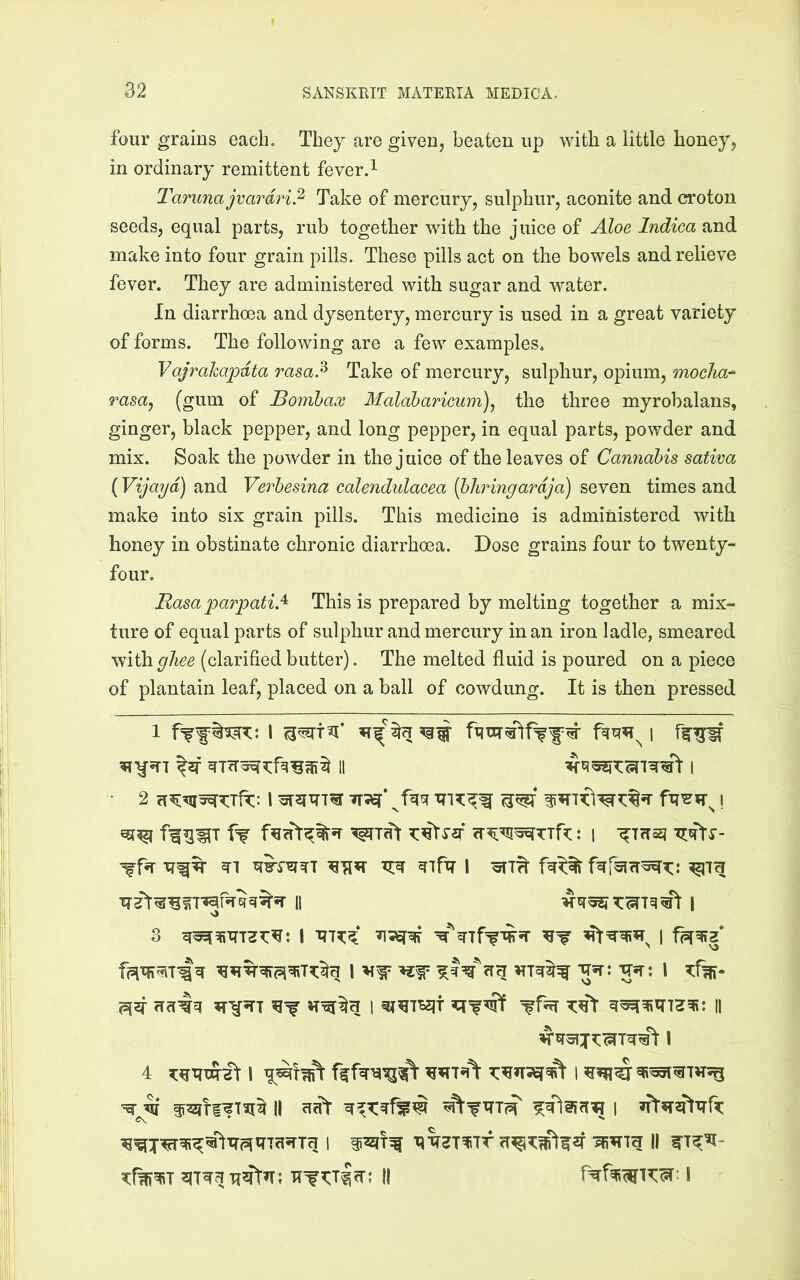 four grains each. They are given, beaten up with a little honey, in ordinary remittent fever.^ Tarunajvardri.^ Take of mercury, sulphur, aconite and croton seeds, equal parts, rub together with the juice of Aloe Indica and make into four grain pills. These pills act on the bowels and relieve fever. They are administered with sugar and water. In diarrhoea and dysentery, mercury is used in a great variety of forms. The following are a few examples. Vajrahapdta rasa!^ Take of mercury, sulphur, opium, mocha-- rasa^ (gum of Bomhax Malaharicum)^ the three myrobalans, ginger, black pepper, and long pepper, in equal parts, powder and mix. Soak the powder in the juice of the leaves of Cannabis sativa (Vijayd) and Verhesina calendulacea {bhringardja) seven times and make into six grain pills. This medicine is administered with honey in obstinate chronic diarrhoea. Dose grains four to twenty- four. Rasa parpatiA This is prepared by melting together a mix- ture of equal parts of sulphur and mercury in an iron ladle, smeared with ghee (clarified butter). The melted fluid is poured on a piece of plantain leaf, placed on a ball of cowdung. It is then pressed 1 I 1 II I II I 3 1 I I gsr: -gsr: i ?:%- 1 || ^ ^ II I ift?T2ftTTft