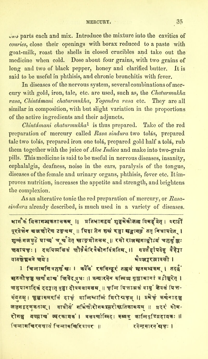 cwo parts each and mix. Introduce the mixture into the cavities of couries^ close their openings with borax reduced to a paste with goat-milk, roast the shells in closed crucibles and take out the medicine when cold. Dose about four grains, with two grains of long and two of black pepper, honey and clarified butter. It is said to be useful in phthisis, and chronic bronchitis with fever. In diseases of the nervous system, several combinations of mer- cury w ith gold, iron, talc, etc. are used, such as, the Chaturmuhlia rasa^ Chintdmani chaturmuhlia^ Yogendra rasa etc. They are all similar in composition, with but slight variation in the proportions of the active ingredients and their adjuncts. Chintdmani chaturmuhlia^ is thus prepared. Take of the red preparation of mercury called Rasa sindura two tolas, prepared talc two tolas, prepared iron one tola, prepared gold half a tola, rub them together with the juice of Aloe Indica and make into two-grain pills. This medicine is said to be useful in nervous diseases, insanity, cephalalgia, deafness, noise in the ears, paralysis of the tongue, diseases of the female and urinary organs, phthisis, fever etc. It im- proves nutrition, increases the appetite and strength, and brightens the complexion. As an alterative tonic the red preparation of mercury, or Rasa-- sindura already described, is much used in a variety of diseases. II T flU I II ^I II I V3 If T 11 fXT^-