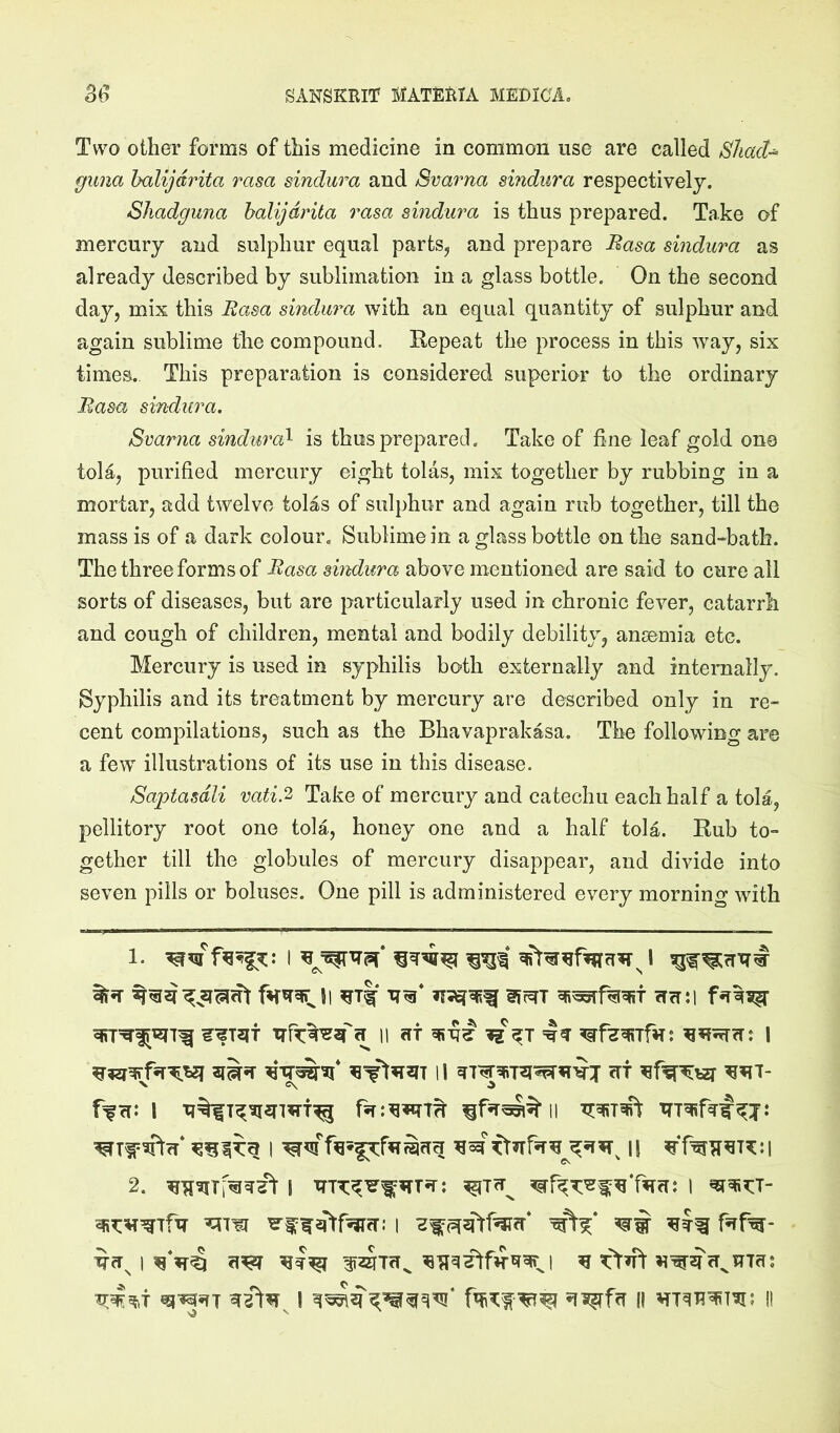 Two other forms of this medicine in common use are called SliacU guna halijdrita rasa sindura and Svarna sindura respectively. Shadguna halijdrita rasa sindura is thus prepared. Take of mercury and sulphur equal parts, and prepare Rasa sindura as already described by sublimation in a glass bottle. On the second day, mix this Rasa sindura with an equal quantity of sulphur and again sublime the compound. Repeat the process in this way, six times. This preparation is considered superior to the ordinary Rasa sindura. Svarna sindura^ is thus prepared. Take of fine leaf gold ono tola, purified merciuy eight tolas, mix together by rubbing in a mortar, add twelve tolas of sulphur and again rub together, till the mass is of a dark colour. Sublime in a glass bottle on the sand-bath. The three forms of Rasa sindura above mentioned are said to cure all sorts of diseases, but are particularly used in chronic fever, catarrh and cough of children, mental and bodily debility, anmmia etc. Mercury is used in syphilis both externally and internally. Syphilis and its treatment by mercury are described only in re- cent compilations, such as the Bhavaprakasa. The following are a few illustrations of its use in this disease. Saptasdli ratify Take of mercury and catechu each half a tola, pellitory root one tola, honey one and a half tola. Rub to- gether till the globules of mercury disappear, and divide into seven pills or boluses. One pill is administered every morning with 1. I cTfT:l ^11 at 5R-q^ =1^ 1 11 <rf X C\