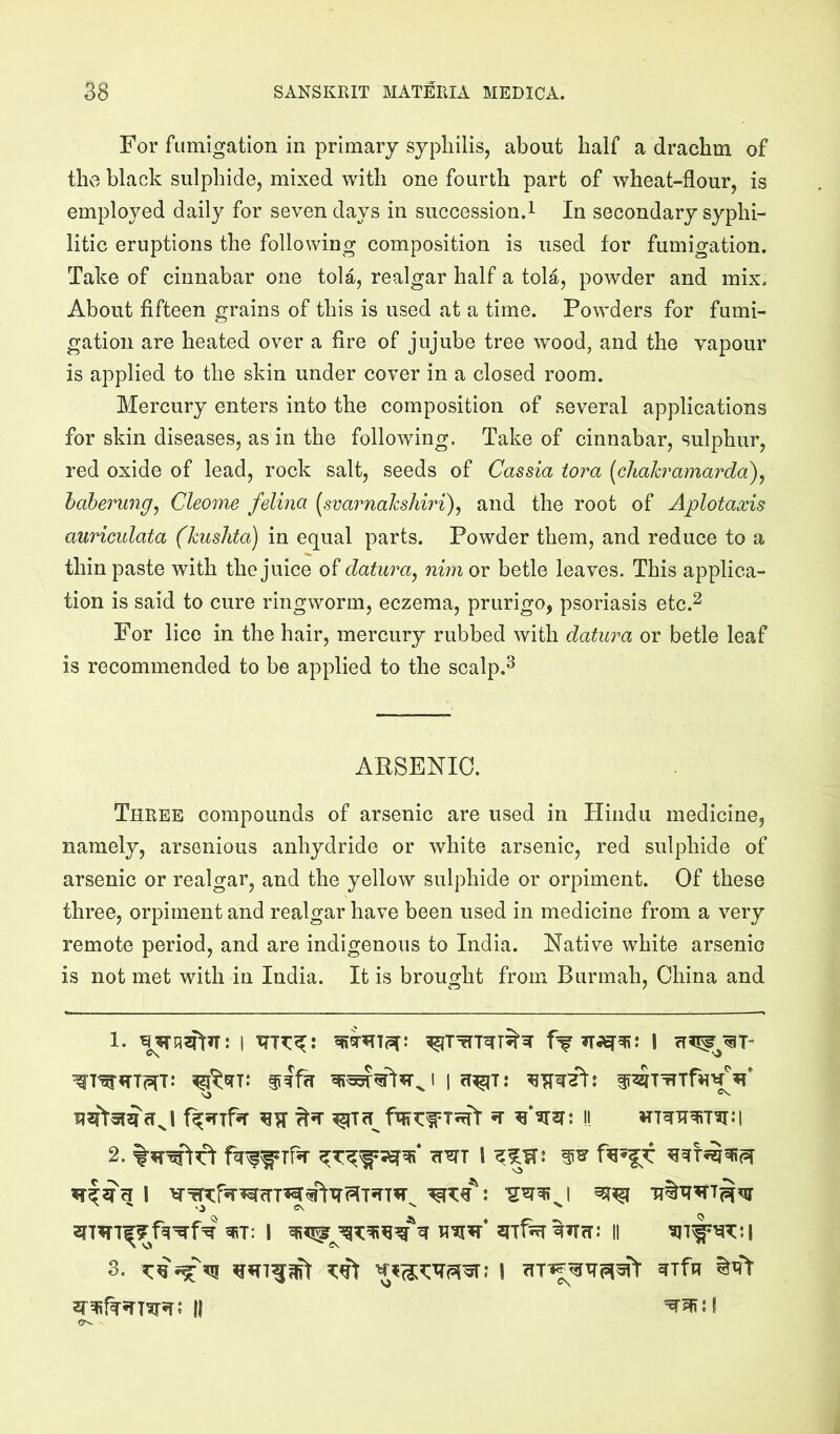 For fumigation in primary syphilis, about half a drachm of the black sulphide, mixed with one fourth part of wheat-flour, is employed daily for seven days in succession.! In secondary syphi- litic eruptions the following composition is used for fumigation. Take of cinnabar one tola, realgar half a tola, powder and mix. About fifteen grains of this is used at a time. Powders for fumi- gation are heated over a fire of jujube tree wood, and the vapour is applied to the skin under cover in a closed room. Mercury enters into the composition of several applications for skin diseases, as in the following. Take of cinnabar, sulphur, red oxide of lead, rock salt, seeds of Cassia tora [chakramarda\ haberung, Cleome felina [svarnahshiri)^ and the root of Aplotaxis auriculata (kuslita) in equal parts. Powder them, and reduce to a thin paste with the juice of datura^ nim or betle leaves. This applica- tion is said to cure ringworm, eczema, prurigo, psoriasis etc.^ For lice in the hair, mercury rubbed with datura or betle leaf is recommended to be applied to the scalp.^ ARSENIC. Three compounds of arsenic are used in Hindu medicine, namely, arsenious anhydride or white arsenic, red sulphide of arsenic or realgar, and the yellow sulphide or orpiment. Of these three, orpiment and realgar have been used in medicine from a very remote period, and are indigenous to India. Native white arsenic is not met with in India. It is brought from Burmah, China and 1. I ff 1 2. 1 ^T: I II