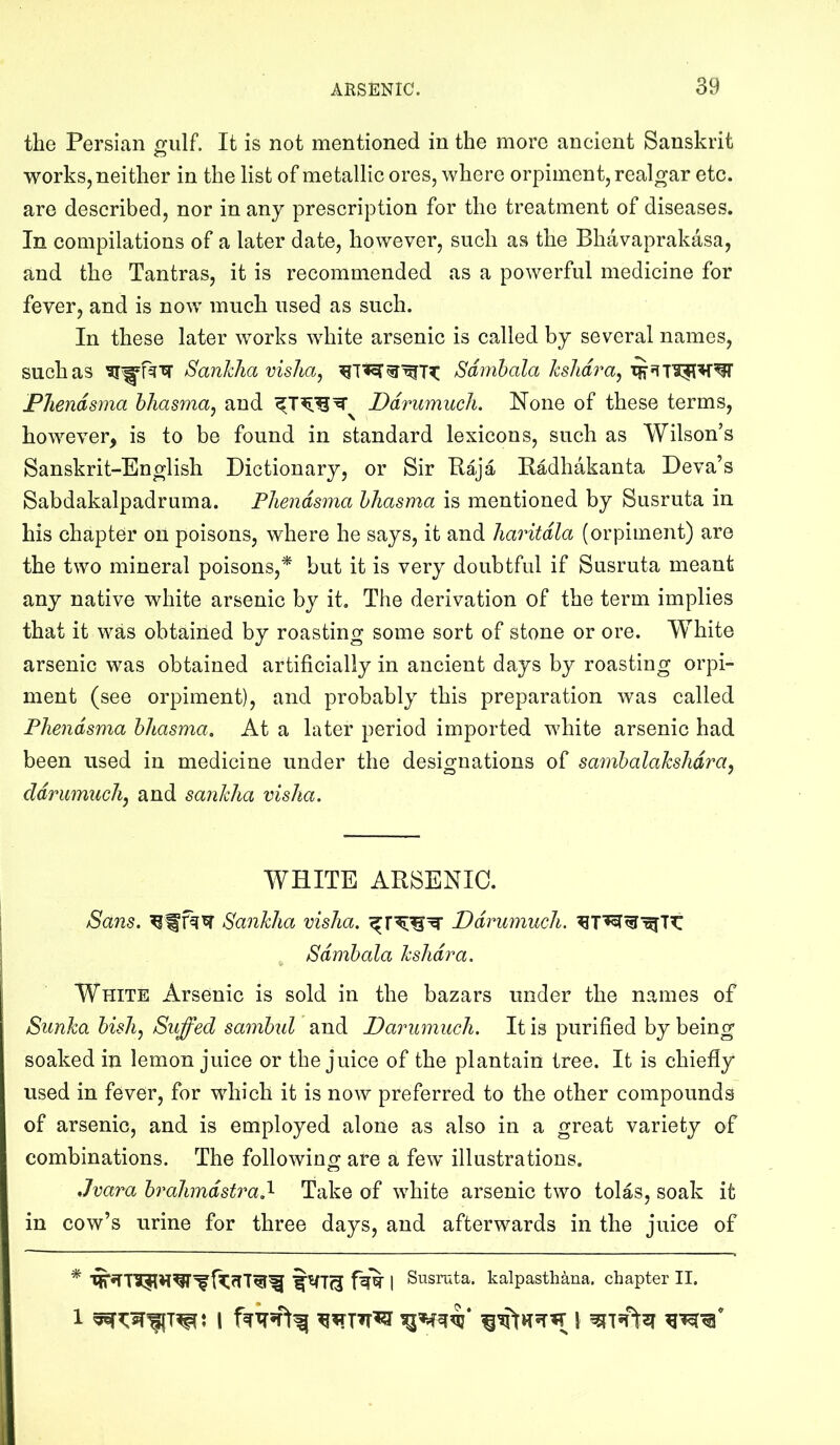 the Persian Pfulf. It is not mentioned in the more ancient Sanskrit works, neither in the list of metallic ores, where orpiment, realgar etc. are described, nor in any prescription for the treatment of diseases. In compilations of a later date, however, such as the Bhavaprakasa, and the Tantras, it is recommended as a powerful medicine for fever, and is now much used as such. In these later works white arsenic is called by several names, such as Sankha vislia, Sdrnhala kslidra^ Phendsma hhasma, and Ddrumuch, None of these terms, however, is to be found in standard lexicons, such as Wilson’s Sanskrit-English Dictionary, or Sir Baja Eadhakanta Deva’s Sabdakalpadruma. Phendsma hhasma is mentioned by Susruta in his chapter on poisons, where he says, it and haritdla (orpiment) are the two mineral poisons,* but it is very doubtful if Susruta meant any native white arsenic by it. The derivation of the term implies that it was obtained by roasting some sort of stone or ore. White arsenic was obtained artificially in ancient days by roasting orpi- ment (see orpiment), and probably this preparation was called Phendsma hhasma. At a later period imported white arsenic had been used in medicine under the designations of sambalakshdra, ddrmmichy and sankha visha. WHITE ARSENIC. Sans. Sankha visha. Ddrumuch. , Sdmhala kshdra. White Arsenic is sold in the bazars under the names of Sunka bishj Suffed sambul and Darumuch. It is purified by being soaked in lemon juice or the juice of the plantain tree. It is chiefly used in fever, for which it is now preferred to the other compounds of arsenic, and is employed alone as also in a great variety of combinations. The following are a few illustrations. Jvara brahmdstrad- Take of white arsenic two tolas, soak it in cow’s urine for three days, and afterwards in the juice of * 1 Susruta. kalpastliana. chapter II. 1 1 I