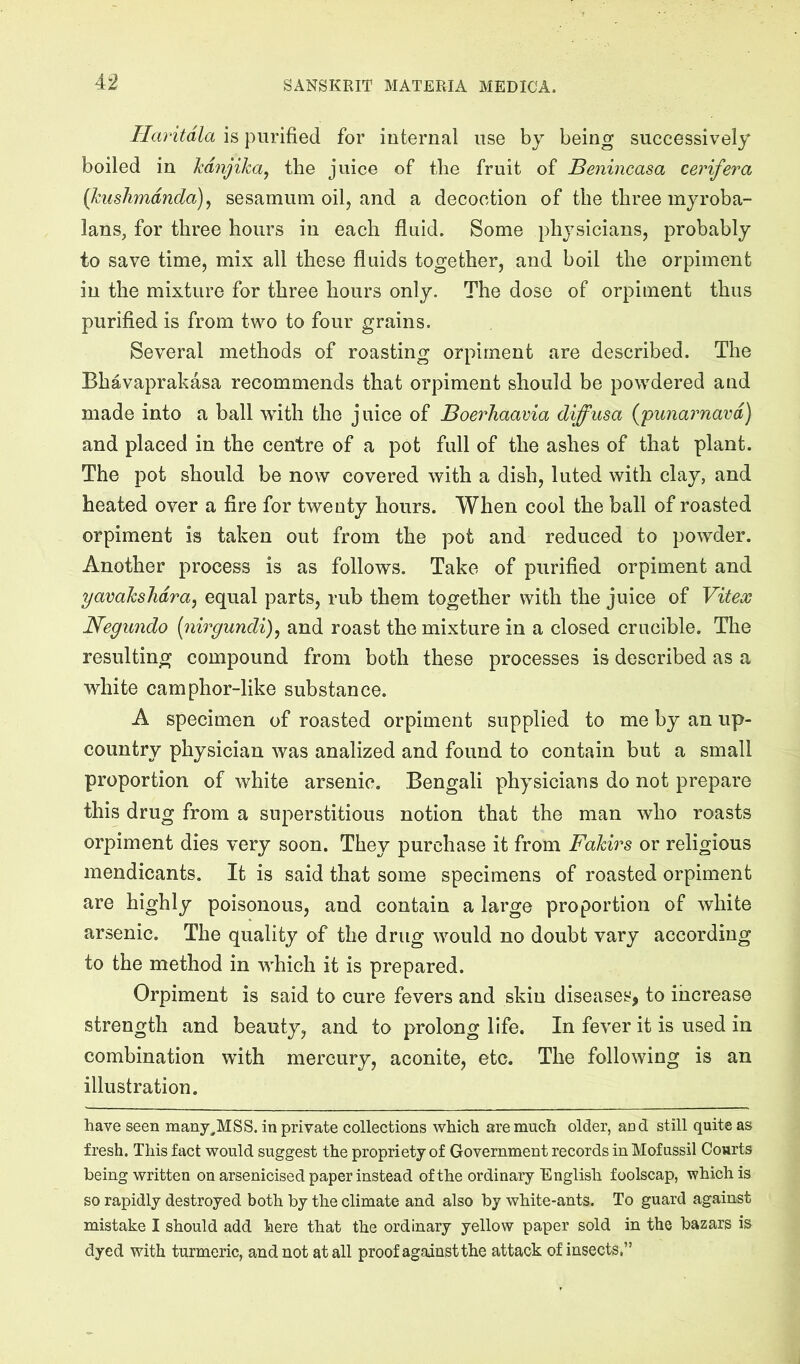 Haritdla is purified for internal use by being successively boiled in kdnjika^ the juice of the fruit of Benincasa cerifera {kushmdnda)^ sesamum oil, and a decoction of the three myroba- lans, for three hours in each fluid. Some physicians, probably to save time, mix all these fluids together, and boil the orpiment in the mixture for three hours only. The dose of orpiment thus purified is from two to four grains. Several methods of roasting orpiment are described. The Bhavaprakasa recommends that orpiment should be powdered and made into a ball with the juice of Boerhaavia diffusa {punarnavd) and placed in the centre of a pot full of the ashes of that plant. The pot should be now covered with a dish, luted with clay, and heated over a fire for twenty hours. When cool the ball of roasted orpiment is taken out from the pot and reduced to powder. Another process is as follows. Take of purified orpiment and yavakshdra^ equal parts, rub them together with the juice of Viteos Negundo [nirgundi)^ and roast the mixture in a closed crucible. The resulting compound from both these processes is described as a white camphor-like substance. A specimen of roasted orpiment supplied to me by an up- country physician was analized and found to contain but a small proportion of white arsenic. Bengali physicians do not prepare this drug from a superstitious notion that the man who roasts orpiment dies very soon. They purchase it from Fakirs or religious mendicants. It is said that some specimens of roasted orpiment are highly poisonous, and contain a large proportion of white arsenic. The quality of the drug would no doubt vary according to the method in which it is prepared. Orpiment is said to cure fevers and skin diseases, to increase strength and beauty, and to prolong life. In fever it is used in combination with mercury, aconite, etc. The following is an illustration. have seen many^MSS. in private collections which are much older, and still quite as fresh. This fact would suggest the propriety of Government records in Mofussil Courts being written on arsenicised paper instead of the ordinary English foolscap, which is so rapidly destroyed both by the climate and also by white-ants. To guard against mistake I should add here that the ordinary yellow paper sold in the bazars is dyed with turmeric, and not at all proof against the attack of insects.”