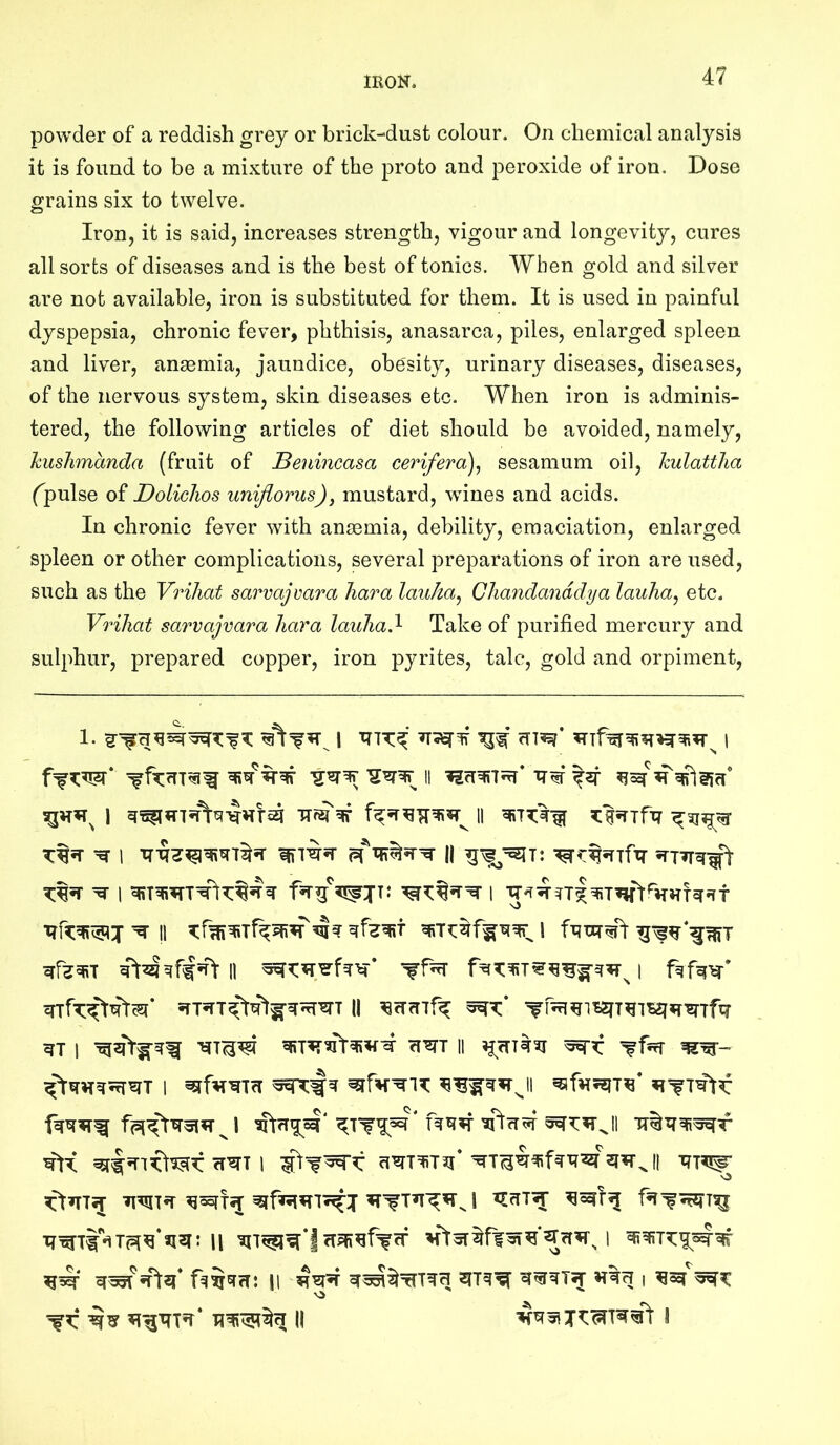 powder of a reddish grey or brick-dust colour. On chemical analysis it is found to be a mixture of the proto and peroxide of iron. Dose grains six to twelve. Iron, it is said, increases strength, vigour and longevity, cures all sorts of diseases and is the best of tonics. When gold and silver are not available, iron is substituted for them. It is used in painful dyspepsia, chronic fever, phthisis, anasarca, piles, enlarged spleen and liver, anaemia, jaundice, obesity, urinary diseases, diseases, of the nervous system, skin diseases etc. When iron is adminis- tered, the following articles of diet should be avoided, namely, hushmanda (fruit of Benincasa cerifera), sesamum oil, kulattlia fpulse of Doliclios unijlorus), mustard, wines and acids. In chronic fever with anaemia, debility, emaciation, enlarged spleen or other complications, several preparations of iron are used, such as the VriJiat sarvajvara liar a lauJia^ Chandanddya lauha^ etc. Vriliat sarvajvara liara lauliad- Take of purified mercury and sulphur, prepared copper, iron pyrites, tale, gold and orpiment. !! ^ I 11 ^ 1 i( 1 clWT 11 I cTWT 1 ^ o iftq* fq^GTri: II I