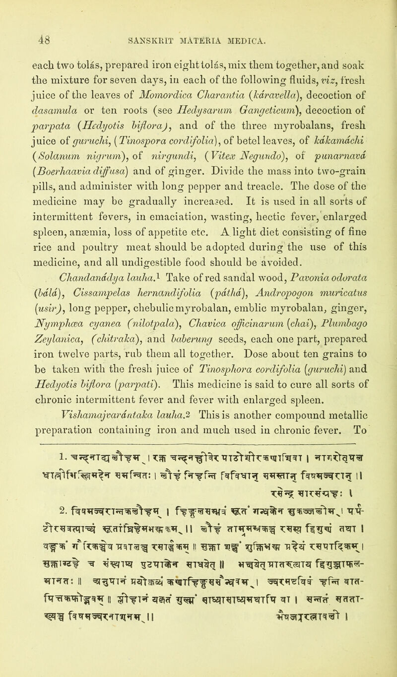 each two tolas, prepared iron eight tolas, mix them together, and soak the mixture for seven days, in each of the following fluids, viz^ fresh juice of the leaves of Momordica Charantia (Jcdravella), decoction of dasamula or ten roots (see Hedysarum Gangeticum)^ decoction of parpata {Hedyotis hiflora)^ and of the three mjrobalans, fresh juice of guruclii, [Tinospora cordifolia]^ of betel leaves, of kdkamdchi (^Solanum nigvumdj^oi nirgundi^ {Vitex Negiindo\ of punarnavd (Boerhaavia diffusa) and of ginger. Divide the mass into two-grain pills, and administer with long pepper and treacle. The dose of the medicine may be gradually increased. It is used in all sorts of intermittent fevers, in emaciation, wasting, hectic fever, enlarged spleen, ansemia, loss of appetite etc. A light diet consisting of fine rice and poultry meat should be adopted during the use of this medicine, and all undigestible food should be avoided. Chandanddya lauliad Take of red sandal wood, Pavonia odorata (bdld), Cissampelas hernajidifolia (pdtJid), Andropogon muricatus {gisiv)^ long pepper, chebulicmyrobalan, emblic myrobalan, ginger, Nymplma cyanea (nilotpala\ CJiavica offhcinarum [chai)y Plumbago Zeylanica^ (chitraka\ and baberung seeds, each one part, prepared iron twelve parts, rub them all togetlier. Dose about ten grains to be taken with the fresh juice of Tinospliora cordifolia [guruchi) and Hedyotis biflora [paopati). This medicine is said to cure all sorts of chronic intermittent fever and fever with enlarged spleen. Vishamajvardrdaka lauha.'2, This is another compound metallic preparation containing iron and much used in chronic fever. To i 11 I ^ ^HTT7%*T II ^^^HTT7fI^c5I72r msTTi: II ffnT ^7fT- II ^T^7^7B5I^W7f77 ^7 i ^H7I7- i