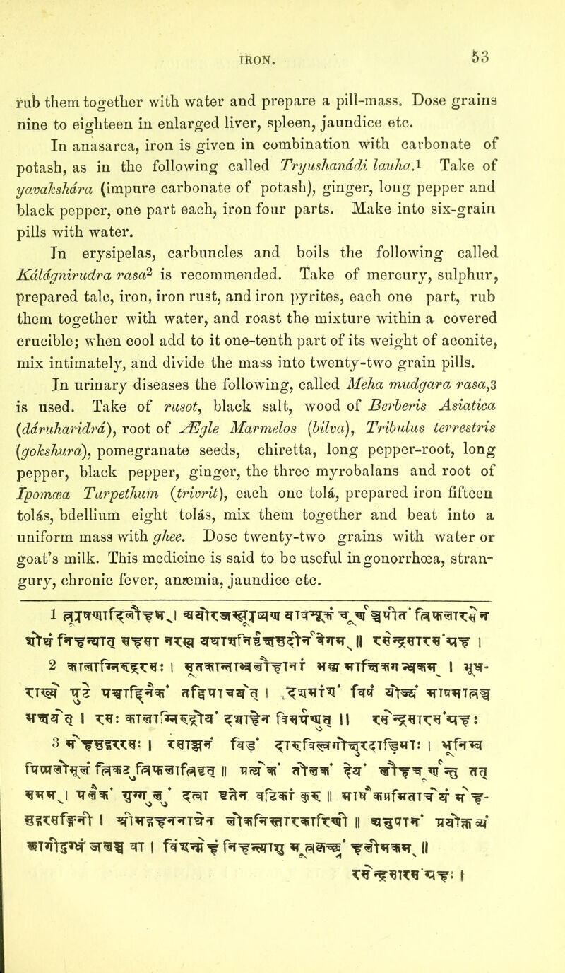 i’ub them together with water and prepare a pill-mass. Dose grains nine to eighteen in enlarged liver, spleen, jaundice etc. In anasarca, iron is given in combination with carbonate of potash, as in the following called Tryushanddi lauha.^ Take of yavahslidra (impure carbonate of potash), ginger, long pepper and black pepper, one part each, iron four parts. Make into six-grain pills with water. In erysipelas, carbuncles and boils the following called Kdldgnirudra rasa^ is recommended. Take of mercury, sulphur, prepared talc, iron, iron rust, and iron pyrites, each one part, rub them together with water, and roast the mixture within a covered crucible; when cool add to it one-tenth part of its weight of aconite, mix intimately, and divide the mass into twenty-two grain pills. In urinary diseases the following, called Meha mudgara rasa^^ is used. Take of rusot^ black salt, wood of Berheris Asiatica {ddruharidrd), root of ^gle Marmelos [hilva), Tribulus terrestris (gokshura), pomegranate seeds, chiretta, long pepper-root, long pepper, black pepper, ginger, the three myrobalans and root of Ipomcea Tarpetlium (trivrit), each one tola, prepared iron fifteen tolas, bdellium eight tolas, mix them together and beat into a uniform mass with ghee. Dose twenty-two grains with water or goat’s milk. This medicine is said to be useful in gonorrhoea, stran- gury, chronic fever, anaemia, jaundice etc. Vi ^^7 ^^57 II iT7q^qiqf?TfT7=^sf T' I €t^f*r^77:q?7rT^'\ II ^^^7*7* Ti^fr^asf