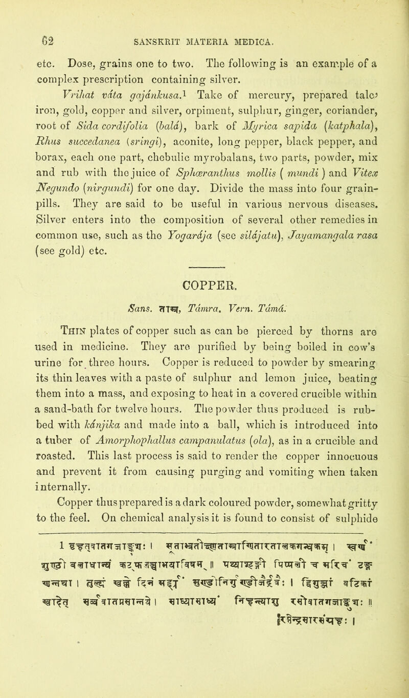 etc. Dose, grains one to two. The following is an example of a complex prescription containing silver. Vrihat vdta gajdnhusa.^ Take of mercury, prepared talcJ iron, gold, copper and silver, orpinieut, sulphur, ginger, coriander, root of Sida cordlfolia (bald), bark of Myrica sapida (katphala), Rhus succedanea {srlngi), aconite, long pepper, black pepper, and borax, each one part, chebulic myrobalans, two parts, powder, mix and rub with the juice of Sphceranthus mollis ( mundi ) and Vitex Negundo [nirgundi) for one day. Divide the mass into four grain- pills. They are said to be useful in various nervous diseases. Silver enters into the composition of several other remedies in common use, such as the Yogardja (see sildjatu), Jayamangala rasa (see gold) etc. COPPER. Sans. Tdmra^ Vern. Tdmd. Thin plates of copper such as can be pierced by thorns are used in medicine. They are purified by being boiled in cow’s urine for three hours. Copper is reduced to powder by smearing its thin leaves with a paste of sulphur and lemon juice, beating them into a mass, and exposing to heat in a covered crucible within a sand-bath for twelve hours. The powder thus produced is rub- bed with hdnjika and made into a ball, which is introduced into a tuber of Amorphophallus campanulatus [ola), as in a crucible and roasted. This last process is said to render the copper innocuous and prevent it from causing purging and vomiting when taken internally. Copper thus prepared is adark coloured powder, somewhat gritty to the feel. On chemical analysis it is found to consist of sulphide