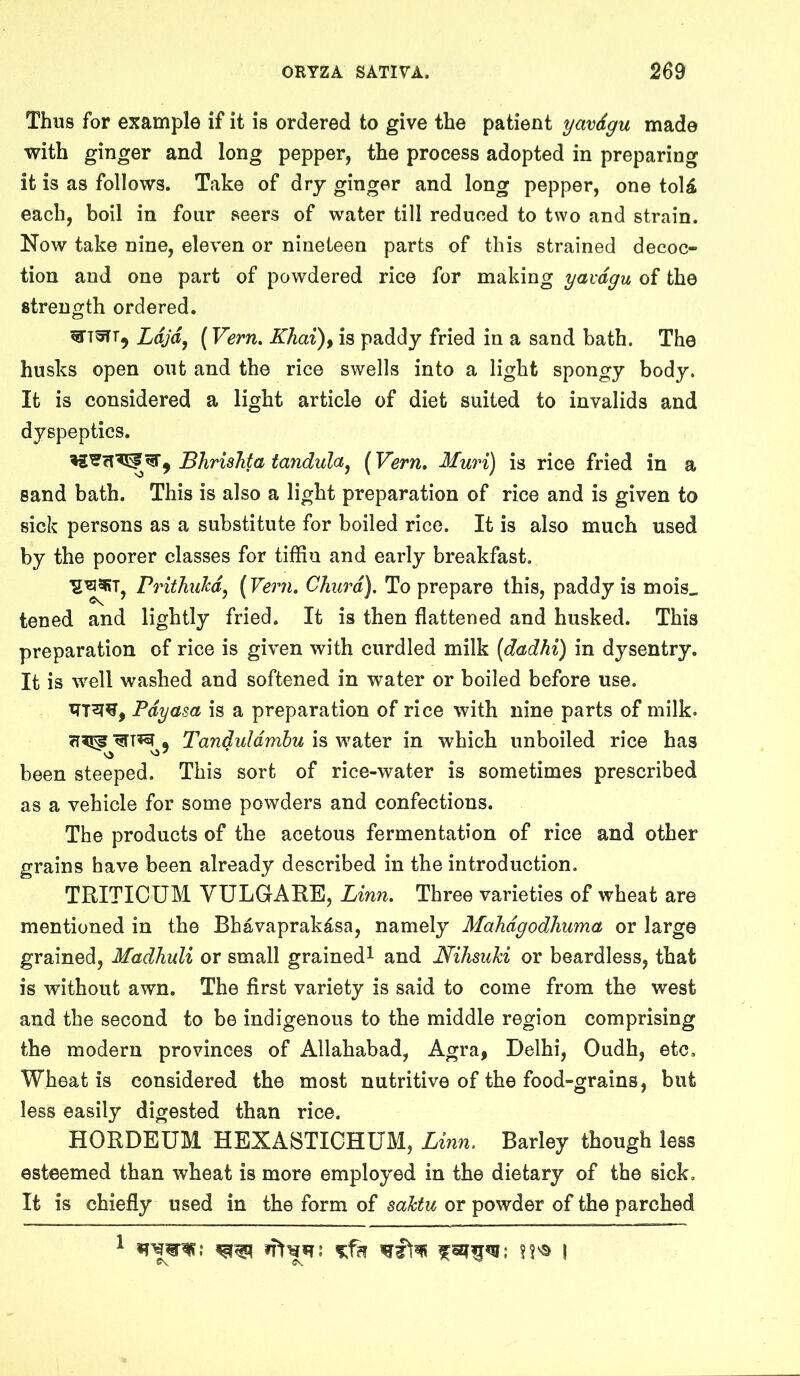 Thus for example if it is ordered to give the patient yavdgu made with ginger and long pepper, the process adopted in preparing it is as follows. Take of dry ginger and long pepper, one toU each, boil in four seers of water till reduced to two and strain. Now take nine, eleven or nineteen parts of this strained decoc- tion and one part of powdered rice for making yavdgu of the strength ordered. Ldjd^ (Vern. Khai)^ is paddy fried in a sand bath. The husks open out and the rice swells into a light spongy body. It is considered a light article of diet suited to invalids and dyspeptics. ^ BhrisTita tandula^ (Vern, Muri) is rice fried in a sand bath. This is also a light preparation of rice and is given to sick persons as a substitute for boiled rice. It is also much used by the poorer classes for tiffin and early breakfast. rrithuTcd^ {Vern. Churd). To prepare this, paddy is mois« tened and lightly fried. It is then flattened and husked. This preparation of rice is given with curdled milk [dadhi) in dysentry. It is well washed and softened in water or boiled before use. Pdyasa is a preparation of rice with nine parts of milk. * Tanduldmhu is water in which unboiled rice has been steeped. This sort of rice-water is sometimes prescribed as a vehicle for some powders and confections. The products of the acetous fermentation of rice and other grains have been already described in the introduction. TRITICUM VULGARE, Linn. Three varieties of wheat are mentioned in the Bhavaprak^sa, namely Mahdgodliuma or large grained, Madliuli or small grained^ and NihsuJd or beardless, that is without awn. The first variety is said to come from the west and the second to be indigenous to the middle region comprising the modern provinces of Allahabad, Agra, Delhi, Oudh, etc. Wheat is considered the most nutritive of the food-grains, but less easily digested than rice. HORDEUM HEXASTICHUM, Linn. Barley though less esteemed than wheat is more employed in the dietary of the sick. It is chiefly used in the form of sahtu or powder of the parched C\ Os.