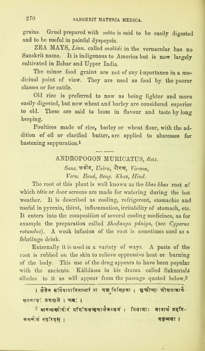 grains. Gruel prepared with soMu is said to be easily digested and to be useful in painful dyspepsia. ZEA MAYS, Linn, called makhdi in the vernacular has no Sanskrit name. It is indigenous to America but is now largely cultivated in Behar and Upper India. The minor food grains are not of any importance in a me- dicinal point of view. They are used as food by the poorer classes or for cattle. Old rice is preferred to new as being lighter and more easily digested, but new wheat and barley are considered superior to old. These are said to loose in flavour and taste by long keeping. Poultices made of rice, barley or wheat flour, with the ad- dition of oil or clarifled butter, are applied to abscesses for hastening suppuration.! ANDBOPOGON MURICATUS, Retz. Sans. Usira^ Virana^ Vern. Bend^ Beng. Khas^ Hind. The root of this plant is well known as the hlias kJias root of which tdtis or door screens are made for watering durino- the hot weather. It is described as cooling, refrigerent, stomachic and useful in pyrexia, thirst, inflammation, irritability of stomach, etc. It enters into the composition of several cooling medicines, as for example the preparation called Shadanga pdniya, (see Cgperus Totundus). A weak infusion of the root is sometimes used as a febrifuge drink. Externally it is used in a variety of ways. A paste of the root is rubbed on the skin to relieve oppressive heat or burning of the body. This use of the drug appears to have been popular with the ancients. Kalidassa in his drama called Sakuntal^ alludes to it as will appear from the passage quoted below.2 ■o