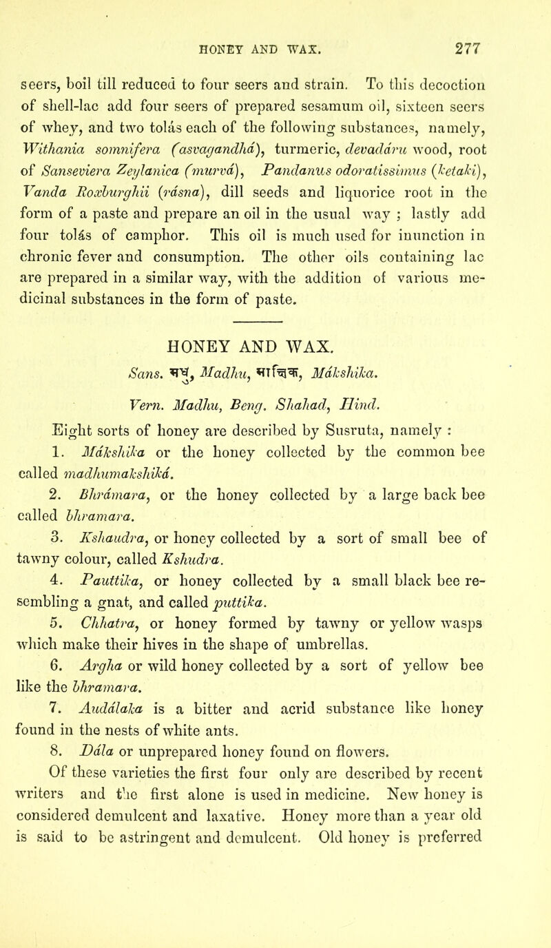 seers, boil till reduced to four seers aud strain. To tin's decoction of sliell-lac add four seers of prepared sesamum oil, sixteen seers of whev, and two tolas each of the following substances, namely, WitJiania somnifera (asvagandlid)^ turmeric, devaddj'u wood, root of Sanseviera Zeylanica (murvd)^ Pandanus odoratissiimis (JeetaH)^ Vanda Eoxhurgldi {rdsna)^ dill seeds and liquorice root in the form of a paste and prepare an oil in the usual way ; lastly add four toUs of camphor. This oil is much used for inunction in chronic fever and consumption. The other oils containing lac are prepared in a similar way, with the addition of various me- dicinal substances in the form of paste. HONEY AND WAX. Sans, Madliu^ Mdkshiha. Vern. Madliu, Beng. Shaliad, Hind. Eight sorts of honey are described by Susruta, namely : 1. Mdkshika or the honey collected by the common bee cal led madhumalcshikd. 2. Blirdmara^ or the honey collected by a large back bee called hliramara. 3. Kshaudraj or honey collected by a sort of small bee of tawny colour, called Kshudra. 4. PauttiJea, or honey collected by a small black bee re- sembling a gnat, and called puttika. 5. ChJiatra^ or honey formed by tawny or yellow wasps wliich make their hives in the shape of umbrellas. 6. Argha or wild honey collected by a sort of yellow bee like the hliramara. 7. Auddlaha is a bitter and acrid substance like honey found in the nests of white ants. 8. Ddla or unprepared honey found on flowers. Of these varieties the first four only are described by recent writers and the first alone is used in medicine. New honey is considered demulcent and laxative. Honey more than a year old is said to be astringent and demulcent. Old honey is preferred