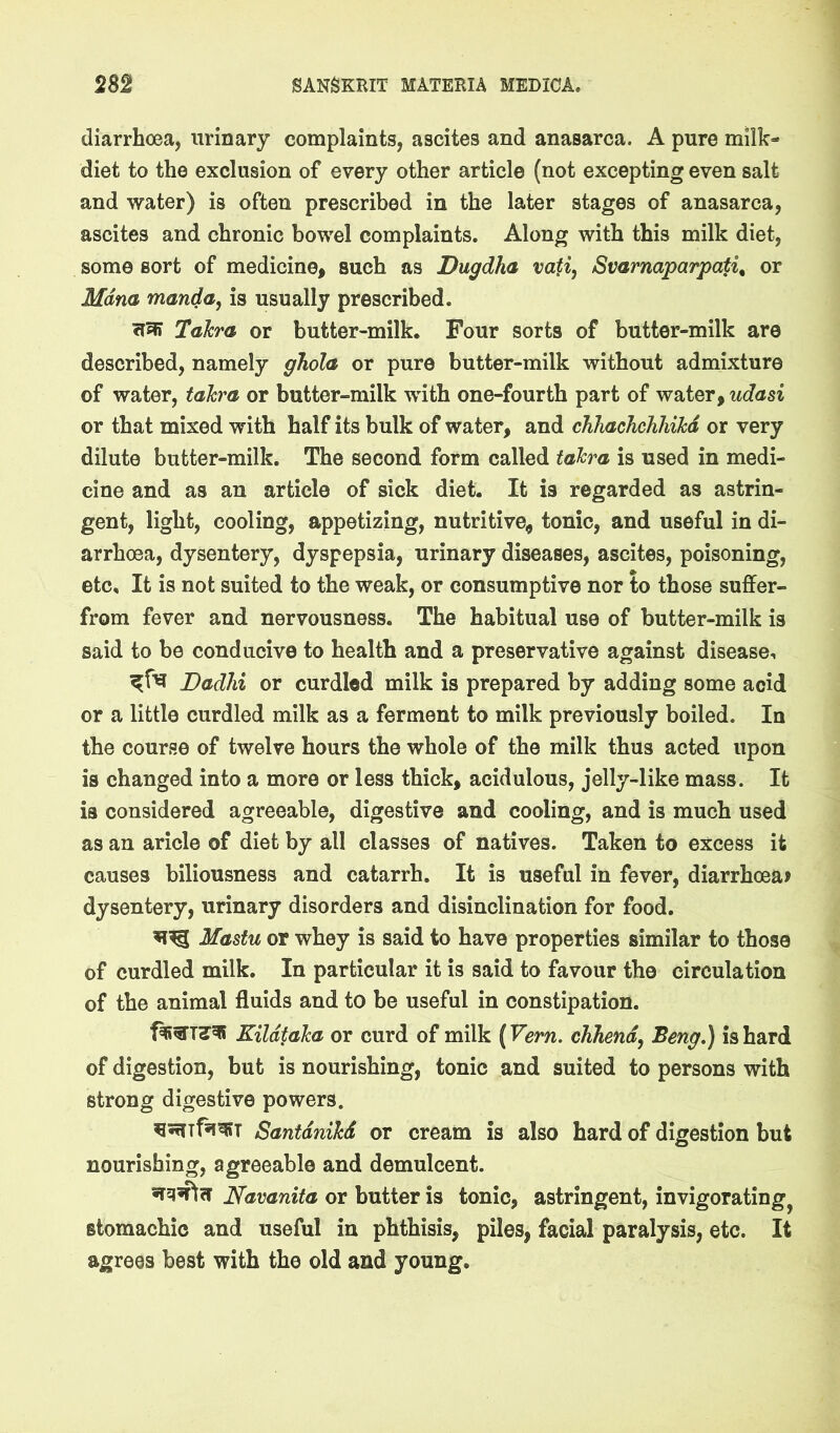 diarrhoea, urinary complaints, ascites and anasarca. A pure milk- diet to the exclusion of every other article (not excepting even salt and water) is often prescribed in the later stages of anasarca, ascites and chronic bowel complaints. Along with this milk diet, some sort of medicine, such as Dugdha vati, Svarnaparpati^ or Mdna manda, is usually prescribed. Talcra or butter-milk. Four sorts of butter-milk are described, namely ghola or pure butter-milk without admixture of water, tahra or butter-milk with one-fourth part of water, udasi or that mixed with half its bulk of water, and cTihacJichhikd or very dilute butter-milk. The second form called takra is used in medi- cine and as an article of sick diet. It is regarded as astrin- gent, light, cooling, appetizing, nutritive^ tonic, and useful in di- arrhoea, dysentery, dyspepsia, urinary diseases, ascites, poisoning, etc. It is not suited to the weak, or consumptive nor to those sulfer- from fever and nervousness. The habitual use of butter-milk is said to be conducive to health and a preservative against disease, Dadlii or curdled milk is prepared by adding some acid or a little curdled milk as a ferment to milk previously boiled. In the course of twelve hours the whole of the milk thus acted upon is changed into a more or less thick, acidulous, jelly-like mass. It is considered agreeable, digestive and cooling, and is much used as an aricle of diet by all classes of natives. Taken to excess it causes biliousness and catarrh. It is useful in fever, diarrhoea? dysentery, urinary disorders and disinclination for food. Mastu or whey is said to have properties similar to those of curdled milk. In particular it is said to favour the circulation of the animal fluids and to be useful in constipation. Kildtaka or curd of milk (Vern. chhend^ Beng.) is hard of digestion, but is nourishing, tonic and suited to persons with strong digestive powers. ^srnfsisBT Santdnikd or cream is also hard of digestion but nourishing, agreeable and demulcent. Navanita or butter is tonic, astringent, invigorating^ stomachic and useful in phthisis, piles, facial paralysis, etc. It agrees best with the old and young.