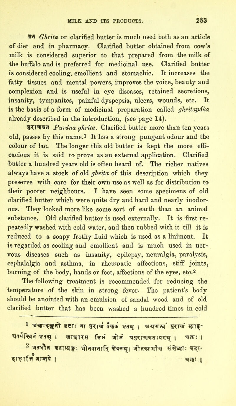 Ghrita or clarified butter is much used Doth as an article of diet and in pharmacy. Clarified butter obtained from cow’s milk is considered superior to that prepared from the milk of the buffalo and is preferred for medicinal use. Clarified butter is considered cooling, emollient and stomachic. It increases the fatty tissues and mental powers, improves the voice, beauty and complexion and is useful in eye diseases, retained secretions, insanity, tympanites, painful dyspepsia, ulcers, wounds, etc. It is the basis of a form of medicinal preparation called gJiritapdka already described in the introduction, (see page 14). Purdna ghrita. Clarified butter more than ten years old, passes by this name.l It has a strong pungent odour and the colour of lac. The longer this old butter is kept the more effi- cacious it is said to prove as an external application. Clarified butter a hundred years old is often heard of. The richer natives always have a stock of old ghrita of this description which they preserve with care for their own use as well as for distribution to their poorer neighbours. I have seen some specimens of old clarified butter which were quite dry and hard and nearly inodor- ous. They looked more like some sort of earth than an animal substance. Old clarified butter is used externally. It is first re- peatedly washed with cold water, and then rubbed with it till it is reduced to a soapy frothy fluid which is used as a liniment. It is regarded as cooling and emollient and is much used in ner- vous diseases such as insanity, epilepsy, neuralgia, paralysis, cephalalgia and asthma, in rheumatic affections, stiff joints, burning of the body, hands or feet, affections of the eyes, etc.2 The following treatment is recommended for reducing the temperature of the skin in strong fever* The patient’s body should be anointed with an emulsion of sandal wood and of old clarified butter that has been washed a hundred times in cold