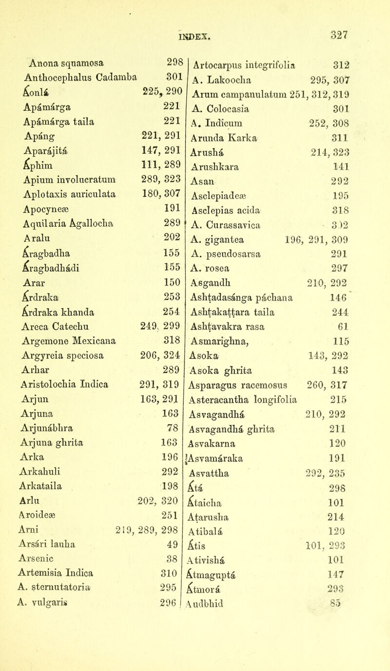 Anona squamosa 298 Anthocephalus Cadamba 301 225, 290 Apamarga 221 Apamarga taila 221 Apang 221, 291 Aparajita 147, 291 i^phim 111, 289 Apium involueratum 289, 323 Aplotaxis auriculata 180, 307 Apocynege 191 Aquilaria Agallocha 289 Aralu 202 ^ragbadha 155 ^ragbadhd.di 155 Arar 150 J^rdraka 253 Ardraka khanda 254 Areca Catechu 249, 299 Argemone Mexicana 318 Argyreia speciosa 206, 324 Arhar 289 Aristolochia Indica 291, 319 Arjun 163, 291 Arjuua 163 Arjunabhra 78 Arjuua ghrita 163 Arka 196 Arkahuli 292 Arkataila 198 Arlu 202, 320 Aroidese 251 Arni 219, 289, 298 Ars^ri lauha 49 Arsenic 38 Artemisia Indica 310 A. sternutatoria 295 A. vulgaris 296 Artocarpus integrifolia 312 A. Lakooclia 295, 307 Arum campanulatum 251, 312,319 A. Colocasia 301 A, Indiciim 252, 308 Arunda Karka 311 Arusha 214,323 Arushkara 141 Asan 292 Asclepiadese 195 Asclepias acida 318 A. Curassavica 3 )2 A. gigantea 196, 291, 309 A. pseudosarsa 291 A. rosea 297 Asgandh 210, 292 Ashtadasanga pachana 146 Ashfcakattara taila 244 Ashfcavakra rasa 61 Asmarighna, 115 Asoka 143, 292 Asoka ghrita 143 Asparagus racemosus 260, 317 Asteraeantha longifolia 215 210, 292 211 120 191 292, 235 298 101 214 120 101, 293 101 147 293 85 Asvagandh^i Asvagandha ghrita Asvakarna |Asvamaraka Asvattha Xta ^taicha Atarusha Atibala Atis Ativisha ^.tmagupta j^tmora Audbhid