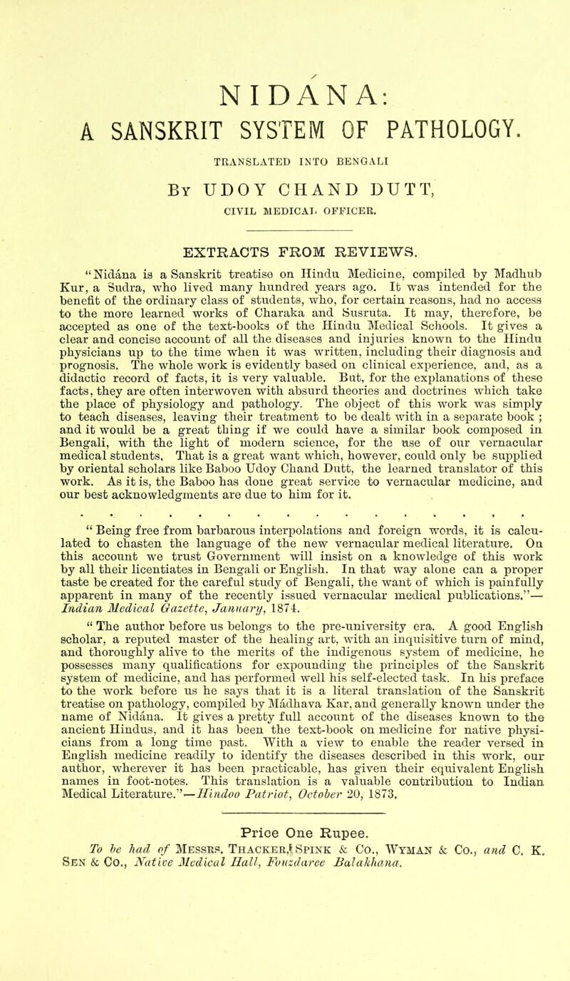 NIDANA: A SANSKRIT SYSTEM OF PATHOLOGY. TRANSLATED INTO BENGALI By UDOY CHAND DUTT, CIVIL MEDICAI. OFFICER. EXTRACTS FROM REVIEWS. “Nidana is a Sanskrit treatise on Hindu Medicine, compiled by Madbub Kur, a Sudra, wbo lived many hundred years ago. It was intended for the benefit of the ordinary class of students, who, for certain reasons, had no access to the more learned works of Charaka and Susruta. It may, therefore, be accepted as one of the text-books of the Hindu Medical Schools. It gives a clear and concise account of all the diseases and injuries known to the Hindu physicians up to the time when it was written, including their diagnosis and prognosis. The whole work is evidently based on clinical experience, and, as a didactic record of facts, it is very valuable. But, for the explanations of these facts, they are often interwoven with absurd theories and doctrines which take the place of physiology and pathology. The object of this work was simply to teach diseases, leaving their treatment to be dealt with in a separate book ; and it would be a great thing if we could have a similar book composed in Bengali, with the light of modern science, for the use of our vernacular medical students, That is a great want which, however, could only be supplied by oriental scholars like Baboo Udoy Chand Dutt, the learned translator of this work. As it is, the Baboo has done great service to vernacular medicine, and our best acknowledgments are due to him for it. “ Being free from barbarous interpolations and foreign words, it is calcu- lated to chasten the language of the new vernacular medical literature. On this account we trust Government will insist on a knowledge of this work by all their licentiates in Bengali or English. In that way alone can a proper taste be created for the careful study of Bengali, the want of which is painfully apparent in many of the recently issued vernacular medical publications.”— Indian Medical Gazette, January, 1874. “ The author before us belongs to the pre-university era. A good English scholar, a reputed master of the healing art, with an inquisitive turn of mind, and thoroughly alive to the merits of the indigenous system of medicine, he possesses many qualifications for expounding the princij)les of the Sanskrit system of medicine, and has performed well his self-elected task. In his preface to the work before us he says that it is a literal translation of the Sanskrit treatise on pathology, compiled by Madhava Kar, and generally known under the name of Nidana. It gives a pretty full account of the diseases known to the ancient Hindus, and it has been the text-book on medicine for native physi- cians from a long time past. With a view to enable the reader versed in English medicine readily to identify the diseases described in this work, our author, wherever it has been practicable, has given their equivalent English names in foot-notes. This translation is a valuable contribution to Indian Medical Literature.”—Hindoo Patriot, October 20, 1873. Price One Rupee. To he had of Messrs. Thacker,^ Spink & Co., Wyman & Co., and C. K. Sen & Co., Native Medical Hall, Fonzdaree Balakhana,