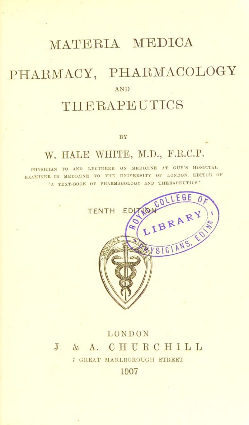 PHARMACY, PHARMACOLOGY AND THERAPEUTICS BY W. HALE WHITE, M.D., F.E.C.P. PHYSICIAN TO AND LECTURER ON MEDICINE AT GUY'S HOSPITAL EXAMINER IN MEDICINE TO THE UNIVERSITY OF LONDON. EDITOR OF • A TEXT-BOOK OF PHARMACOLOGY AND THERAPEUTICS ' LONDON J. & A. CHURCHILL 7 GREAT MARLBOROUliIF STREET 1907