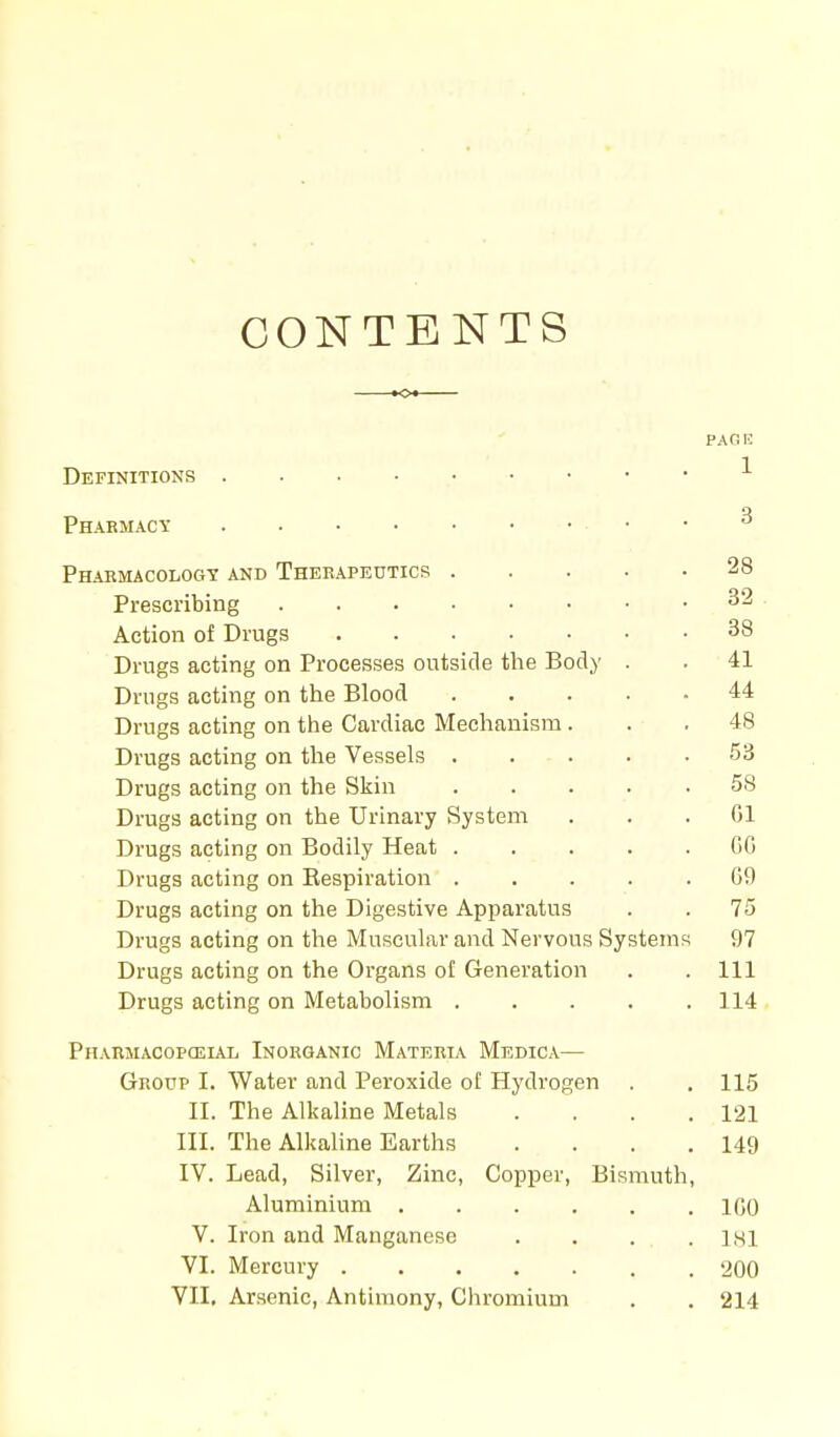 CONTENTS PAG I? Definitions 1 Pharmacy • 3 Pharmacology and Therapeutics 28 Prescribing 32 Action of Drugs 38 Drugs acting on Processes outside the Body . . 41 Drugs acting on the Blood 44 Drugs acting on the Cardiac Mechanism... 48 Drugs acting on the Vessels 53 Drugs acting on the Skin 58 Drugs acting on the Urinary System ... 61 Drugs acting on Bodily Heat ..... CG Drugs acting on Bespiration ..... G9 Drugs acting on the Digestive Apparatus . . 75 Drugs acting on the Muscular and Nervous Systems 97 Drugs acting on the Organs of Generation . . Ill Drugs acting on Metabolism 114 Pharmacopceial Inorganic Materia Medica— Group I. Water and Peroxide of Hydrogen . .115 II. The Alkaline Metals . . . .121 III. The Alkaline Earths . . . .149 IV. Lead, Silver, Zinc, Copper, Bismuth, Aluminium IGO V. Iron and Manganese . . . . . 181 VI. Mercury 200