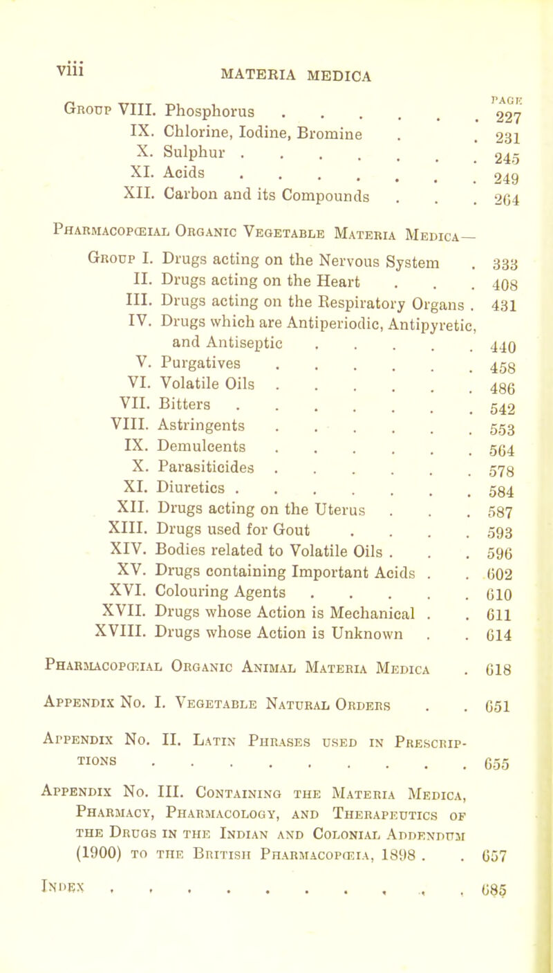 MATERIA MEDICA Group VIII. Phosphorus IX. Chlorine, Iodine, Bromine X. Sulphur .... XL Acids .... XII. Carbon and its Compounds PflARMACOPCEIAL ORGANIC VEGETABLE MATERIA MEDICA— Drugs acting on the Nervous System Drugs acting on the Heart Drugs acting on the Bespiratory Organs . Drugs which are Antiperiodic, Antipyretic, and Antiseptic Purgatives Volatile Oils Bitters Astringents Demulcents Parasiticides Diuretics . Drugs acting on the Uterus Drugs used for Gout Bodies related to Volatile Oils . Drugs containing Important Acids Colouring Agents Drugs whose Action is Mechanical Drugs whose Action is Unknown Group I. II. III. IV. V. VI. VII. VIII. IX. X. XI. XII XIII. XIV. XV. XVI. XVII. XVIII. Pharmacopceial Organic Animal Materia Medica Appendix No. I. Vegetable Natural Orders PAGIC 227 231 245 249 2G4 333 408 431 440 458 486 542 553 564 578 584 587 593 596 602 610 611 614 618 . 651 Appendix No. II. Latin Phrases used in Prescrip- ts 655 Appendix No. III. Containing the Materia Medica, Pharmacy, Pharmacology, and Therapeutics op the Drugs in the Indian and Colonial Addendum (1900) to the British Pharmacopoeia, 1898 . Ini'Ex 657 685