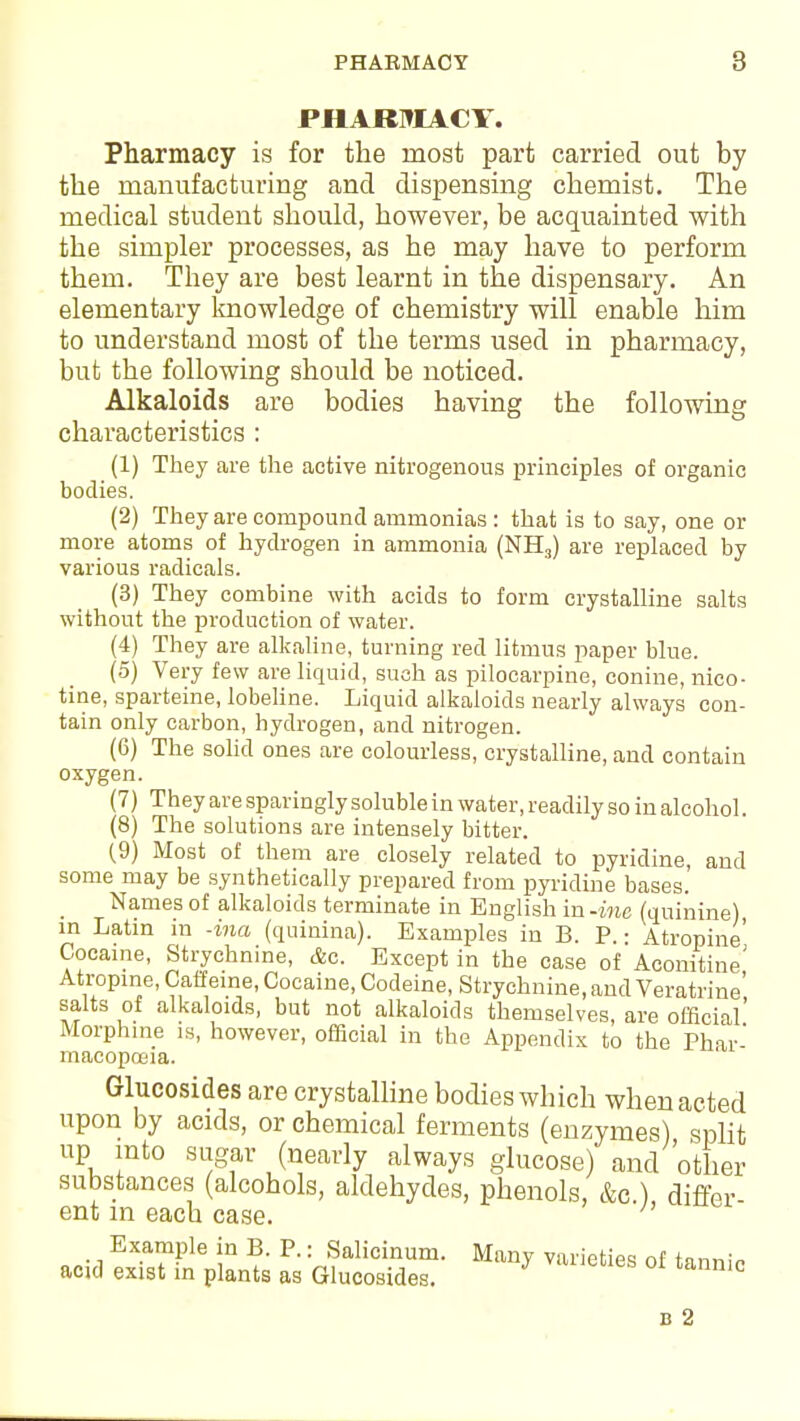 PHARMACY. Pharmacy is for the most part carried out by the manufacturing and dispensing chemist. The medical student should, however, be acquainted with the simpler processes, as he may have to perform them. They are best learnt in the dispensary. An elementary knowledge of chemistry will enable him to understand most of the terms used in pharmacy, but the following should be noticed. Alkaloids are bodies having the following characteristics : (1) They are the active nitrogenous principles of organic bodies. (2) They are compound ammonias : that is to say, one or more atoms of hydrogen in ammonia (NH3) are replaced by various radicals. (3) They combine with acids to form crystalline salts without the production of water. (4) They are alkaline, turning red litmus paper blue. (5) Very few are liquid, such as pilocarpine, conine, nico- tine, sparteine, lobeline. Liquid alkaloids nearly always con- tain only carbon, hydrogen, and nitrogen. (6) The solid ones are colourless, crystalline, and contain oxygen. (7) They are sparingly soluble in water, readily so in alcohol. (8) The solutions are intensely bitter. (9) Most of them are closely related to pyridine, and some may be synthetically prepared from pyridine bases. Names of alkaloids terminate in English in -me (quinine), in Latin in -ina (quinina). Examples in B. P. • Atropine' Cocaine, Strychnine, &o. Except in the case of Aconitiue' Atropine, Caffeine, Cocaine, Codeine, Strychnine, and Veratrine' salts of alkaloids, but not alkaloids themselves, are official' Morphine is, however, official in the Appendix to the Phar' macopoeia. Glucosides are crystalline bodies which when acted upon by acids, or chemical ferments (enzymes) split up into sugar (nearly always glucose) and other substances (alcohols, aldehydes, phenols, &c ) differ ent in each case. Example in B. P.: Salicinum. Many varieties of tannic add exist in plants as Glucosides. b 2