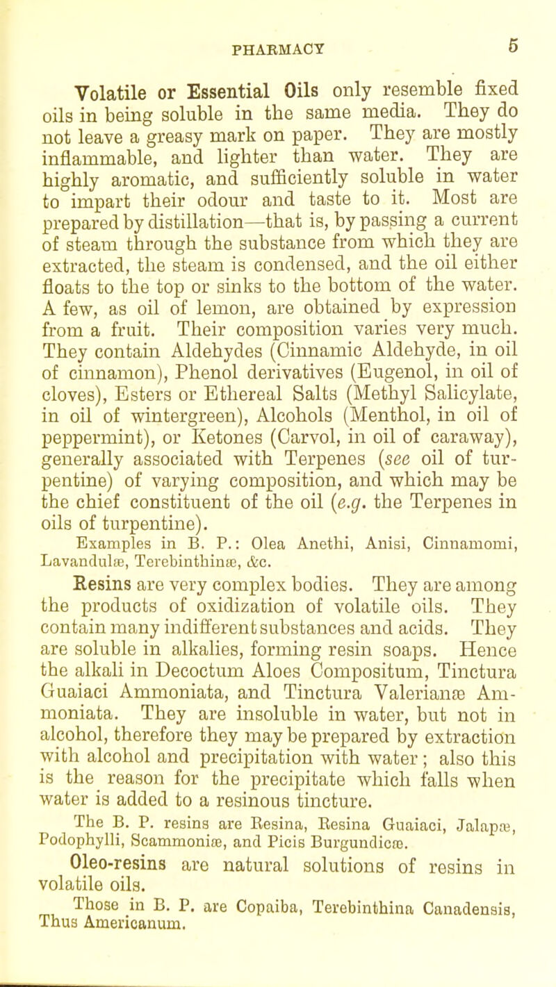 Volatile or Essential Oils only resemble fixed oils in being soluble in the same media. They do not leave a greasy mark on paper. They are mostly inflammable, and lighter than water. They are highly aromatic, and sufficiently soluble in water to impart their odour and taste to it. Most are prepared by distillation—that is, by passing a current of steam through the substance from which they are extracted, the steam is condensed, and the oil either floats to the top or sinks to the bottom of the water. A few, as oil of lemon, are obtained by expression from a fruit. Their composition varies very much. They contain Aldehydes (Cinnamic Aldehyde, in oil of cinnamon), Phenol derivatives (Eugenol, in oil of cloves), Esters or Ethereal Salts (Methyl Salicylate, in oil of wintergreen), Alcohols (Menthol, in oil of peppermint), or Ketones (Carvol, in oil of caraway), generally associated with Terpenes (see oil of tur- pentine) of varying composition, and which may be the chief constituent of the oil (e.g. the Terpenes in oils of turpentine). Examples in B. P.: Olea Anethi, Anisi, Cinnamomi, Lavandula, Terebinthinfe, &c. Resins are very complex bodies. They are among the products of oxidization of volatile oils. They contain many indifferent substances and acids. They are soluble in alkalies, forming resin soaps. Hence the alkali in Decoctum Aloes Compositum, Tinctura Guaiaci Ammoniata, and Tinctura Valerianae Am- moniata. They are insoluble in water, but not in alcohol, therefore they may be prepared by extraction with alcohol and precipitation with water ; also this is the reason for the precipitate which falls when water is added to a resinous tincture. The B. P. resins are Besina, Eesina Guaiaci, Jalaps, Podophylli, Scammonire, and Picis Burgundicas. Oleo-resins are natural solutions of resins in volatile oils. Those in B. P. are Copaiba, Terebinthina Canadensis, Thus Americanum.