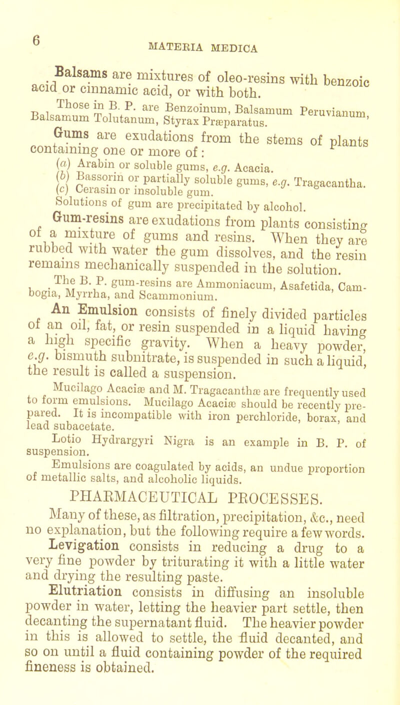 MATEEIA MEDICA Balsams are mixtures of oleo-resins with benzoic acid or cmnaniic acid, or with both. Those in B. P. are Benzoinum, Balsamum Peruvianuni Balsarnum Tolutanum, Styrax Prsaparatus. Planum, Gums are exudations from the stems of plants containing one or more of : (a) Arabin or soluble gums, e.g. Acacia. 6 Bassorin or partially soluble gums, e.g. Tragacantha. (c) Cerasm or insoluble gum. Solutions of gum are precipitated by alcohol. Gum-resins are exudations from plants consisting ot a mixture of gums and resins. When they are rubbed with water the gum dissolves, and the resin remains mechanically suspended in the solution. i . T\e. B-■p- gum-resins are Ammoniacum, Asafetida, Cam- bogia, Myrrha, and Scammonium. An Emulsion consists of finely divided particles ot an oil, fat, or resin suspended in a liquid having a high specific gravity. When a heavy powder, e.g. bismuth subnitrate, is suspended in such a liquid', the result is called a suspension. Mucilago Acacias and M. Tragacanthae are frequently used to form emulsions. Mucilago Acacitc should be recently pre- pared. It is incompatible with iron perchloride, borax, and lead subacetate. Lotio Hydrargyri Nigra is an example in B. P. of suspension. Emulsions are coagulated by acids, an undue proportion of metallic salts, and alcoholic liquids. PHARMACEUTICAL PROCESSES. Many of these, as filtration, precipitation, &c, need no explanation, but the following require a few words. Levigation consists in reducing a drug to a very fine powder by triturating it with a little water and drying the resulting paste. Elutriation consists in diffusing an insoluble powder in water, letting the heavier part settle, then decanting the supernatant fluid. The heavier powder in this is allowed to settle, the fluid decanted, and so on until a fluid containing powder of the required fineness is obtained.