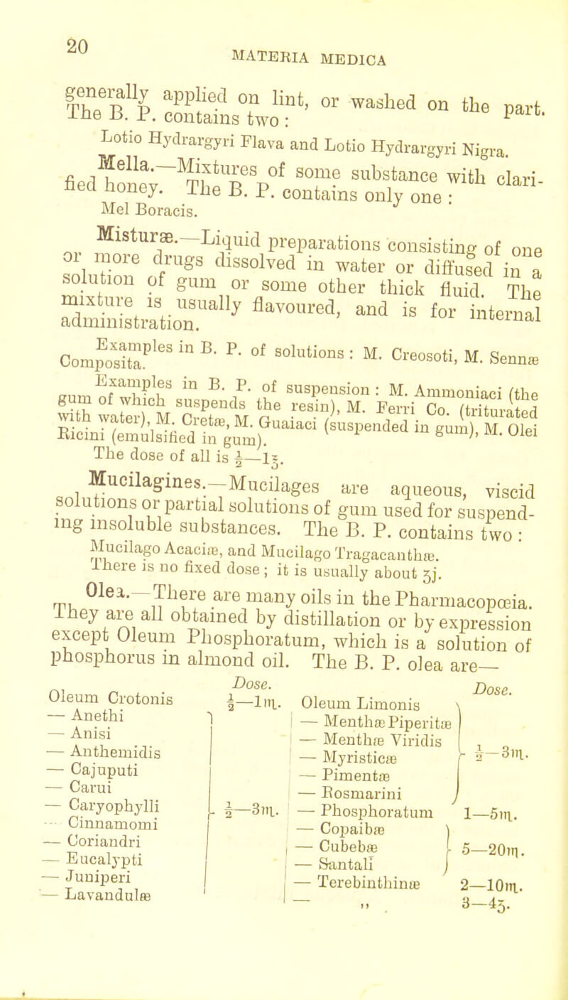 MATERIA MEDICA Lotio Hydrargyri Flava and Lotio Hydrargyri Nigra fied W~^Tp°f ST6 Sub8tanCe with ^ri- nea noney. Ibe B. P. contains only one : Mel Boracis. Misturae.—Liquid preparations consisting of one Si£™ frUgS dlSS°1Ved in Water or diffufed in a soluhon of gum or some other thick fluid. The ssrrrlly flavoured'and is ** ^ Compos?163 In R ^ °f SOluti°DS : M- M. Senna, isi^^raci  The dose of all is |—1?. MucUagines.-Mucilages are aqueous, viscid solutions or partial solutions of gum used for suspend- ing insoluble substances. The B. P. contains two : Mucilago Acacia), and Mucilago Tragacanthrc. Ihere is no fixed dose; it is usually about 5j. Olea.-There are many oils in the Pharmacopoeia. Ihey are all obtained by distillation or by expression excep Oleum Phosphoratum, which is a solution of phosphorus m almond oil. The B. P. olea are- Oleum Crotonis — Anetbi — Anisi — Anthemidis — Cajuputi — Garui — Caryophylli Cinnarnonii — Ooriandri — Eucalypti — Junipieri — Lavandula! Dose. 1—Ira. i—3m. Oleum Limonis I — Mentha; Piperita! — Mentha; Viridis — Myristicre — Pimentos — Eosmarini — Phosphoratum — Copaiba; — Cubebaa — Santall — Terebinthina? Dose. 1— 5m. 5—20in. 2— 10m- 8-43.