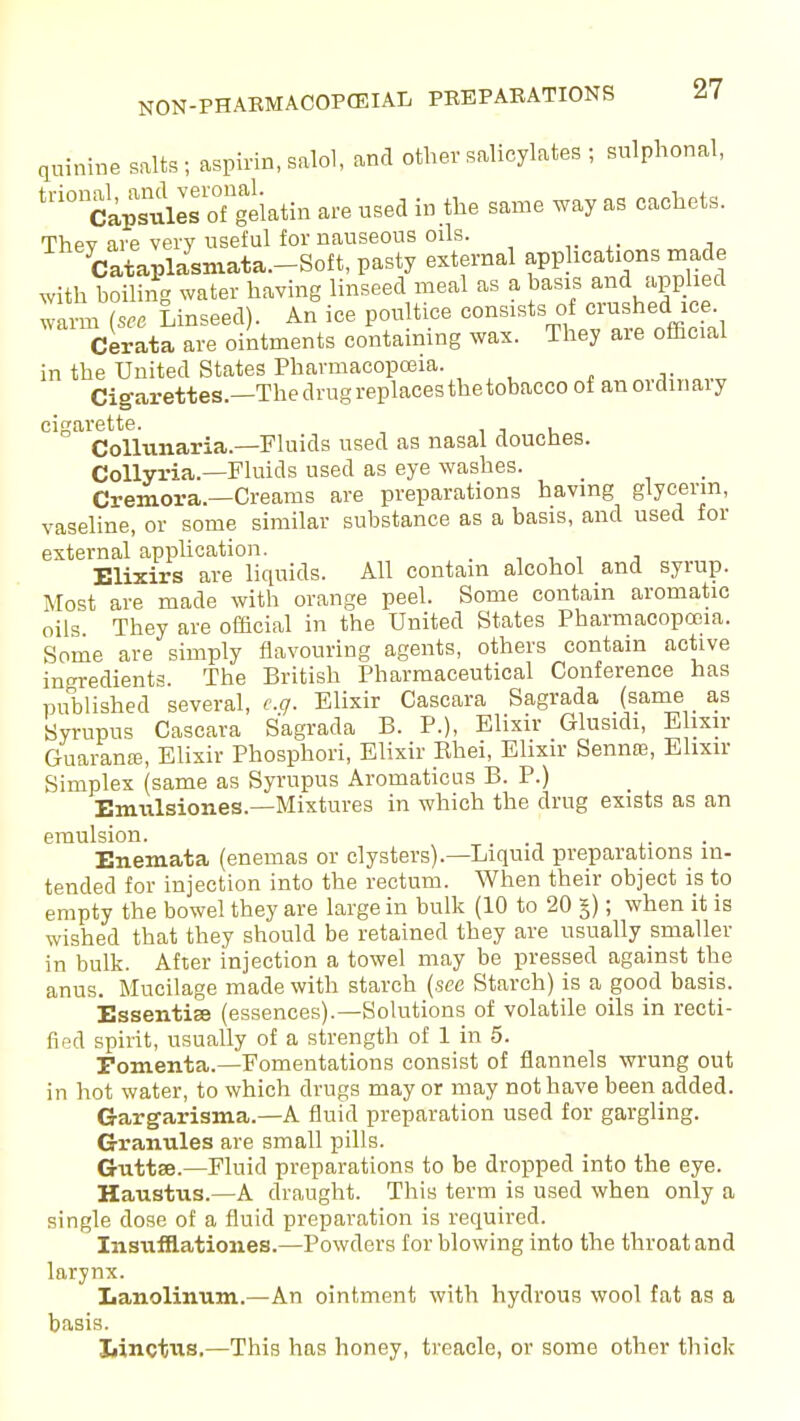 quinine salts; aspirin, salol, and other salicylates ; sulphonal, tri°ncipT4eToTgeiatin are used in the same way as cachets. Thev are very useful for nauseous oils. Cataplasmata.-Soft, pasty external applications made with boiling water having linseed meal as a basis and applied warm (see Linseed). An ice poultice consists of crushed ice Cerata are ointments containing wax. They are official in the United States Pharmacopoeia. Cigarettes.—The drug replaces the tobacco of an ordinaly cigarette. , , Collunaria.—Fluids used as nasal douches. Collyria.—Fluids used as eye washes. Cremora.—Creams are preparations having glycerin, vaseline, or some similar substance as a basis, and used for external application. Elixirs are liquids. All contain alcohol and syrup. Most are made with orange peel. Some contain aromatic oils They are official in the United States Pharmacopoeia. Some are simply flavouring agents, others contain active ingredients. The British Pharmaceutical Conference has published several, e.g. Elixir Cascara Sagrada (same as Syrupus Cascara Sagrada B. P.), Elixir Glusidi, Elixir Guarana;, Elixir Phosphori, Elixir Bhei, Elixir Sennas, Elixir Simplex (same as Syrupus Aromaticus B. P.) Emulsiones.—Mixtures in which the drug exists as an emulsion. Enemata (enemas or clysters).—Liquid preparations in- tended for injection into the rectum. When their object is to empty the bowel they are large in bulk (10 to 20 §); when it is wished that they should be retained they are usually smaller in bulk. After injection a towel may be pressed against the anus. Mucilage made with starch (see Starch) is a good basis. Essentise (essences).—Solutions of volatile oils in recti- fied spirit, usually of a strength of 1 in 5. Fomenta.—Fomentations consist of flannels wrung out in hot water, to which drugs may or may not have been added. Gargarisma.—A fluid preparation used for gargling. Granules are small pills. Guttse.—Fluid preparations to be dropped into the eye. Haustus.—A draught. This term is used when only a single dose of a fluid preparation is required. Insufnationes.—Powders for blowing into the throat and larynx. Iianolinum.—An ointment with hydrous wool fat as a basis. Linctus.—This has honey, treacle, or some other thick