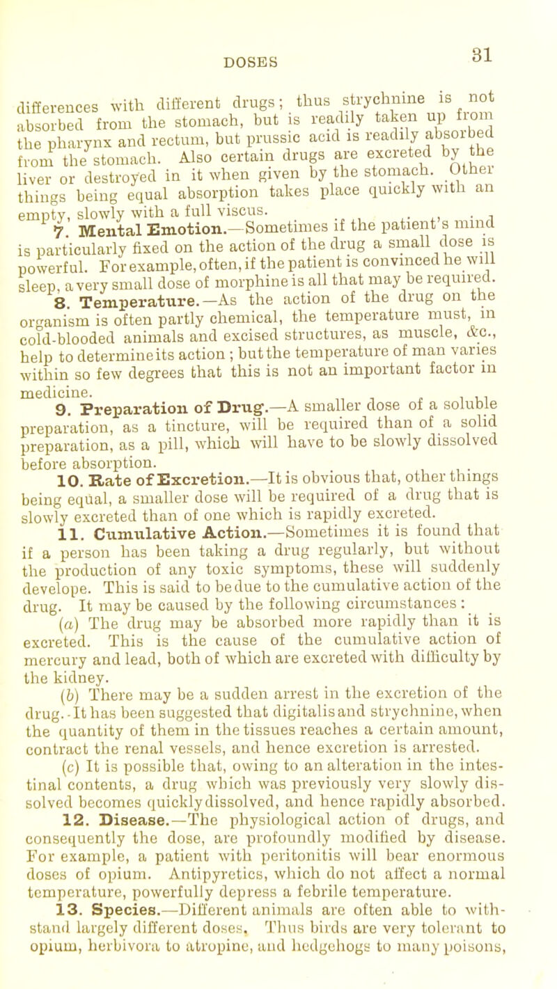 DOSES differences with different drugs; thus strychnine is not absorbed from the stomach, but is readily taken up from the pharynx and rectum, but prussic acid is readily absoibed from the stomach. Also certain drugs are excreted by the liver or destroyed in it when given by the stomach. Other things being equal absorption takes place quickly with an empty, slowly with a full viscus. 7 Mental Emotion.—Sometimes if the patient's mind is particularly fixed on the action of the drug a small dose is powerful. For example, often, if the patient is convinced he wi 1 sleep a very small dose of morphine is all that may be required. 8 Temperature.—As the action of the drug on the organism is often partly chemical, the temperature must, m cofd-blooded animals and excised structures, as muscle, etc., help to determine its action ; but the temperature of man varies within so few degrees that this is not an important factor m medicine. 9. Preparation of Drug1.—A smaller close of a soluble preparation, as a tincture, will be required than of a solid preparation, as a pill, which will have to be slowly dissolved before absorption. 10. Rate of Excretion.—It is obvious that, other things being equal, a smaller dose will be required of a drug that is slowly excreted than of one which is rapidly excreted. 11. Cumulative Action.—Sometimes it is found that if a person has been taking a drug regularly, but without the production of any toxic symptoms, these will suddenly develope. This is said to be due to the cumulative action of the drug. It may be caused by the following circumstances: (a) The drug may be absorbed more rapidly than it is excreted. This is the cause of the cumulative action of mercury and lead, both of which are excreted with difficulty by the kidney. (b) There may be a sudden arrest in the excretion of the drug.-It has been suggested that digitalis and strychnine, when the quantity of them in the tissues reaches a certain amount, contract the renal vessels, and hence excretion is arrested. (c) It is possible that, owing to an alteration in the intes- tinal contents, a drug which was previously very slowly dis- solved becomes quickly dissolved, and hence rapidly absorbed. 12. Disease.—The physiological action of drugs, and consequently the dose, are profoundly modified by disease. For example, a patient with peritonitis will bear enormous closes of opium. Antipyretics, which do not affect a normal temperature, powerfully depress a febrile temperature. 13. Species.—Different animals are often able to with- stand largely different doses. Thus birds are very tolerant to opium, herbivora to atropine, and hedgehogs to many poisons,