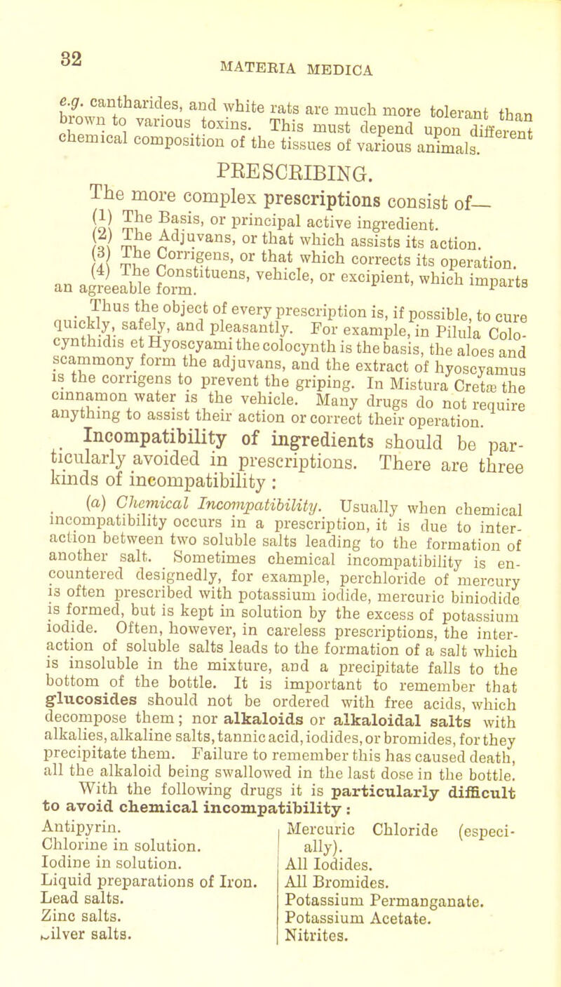 MATERIA MEDICA e.g. cantharides, and white rats are much more tolerant thnn brown to vanou toxins_ Tfaig must upi^ffereS chemical composition of the tissues of various animals PRESCRIBING. The more complex prescriptions consist of— ill m!16 ?*sis' or Principal active ingredient. )i( ™ 6 ^dJ4vans- or that which assists its action. 2 S6 Sornefns' or ^at which corrects its operation. an aSLSTe ^ °r M „,.^ks objec1t °f every Prescription is, if possible, to cure quickly, safely, and pleasantly. For example, in Pilula Colo cynthidis etHyoscyami the colocynth is the basis, the aloes and scammony form the adjuvans, and the extract of hyoscyamus is the corrigens to prevent the griping. In Mistura Cretaa the cinnamon water is the vehicle. Many drugs do not require anything to assist their action or correct their operation. Incompatibility of ingredients should be par- ticularly avoided m prescriptions. There are three kinds of incompatibility: (a) Chemical Incompatibility. Usually when chemical incompatibility occurs in a prescription, it is due to inter- action between two soluble salts leading to the formation of another salt. Sometimes chemical incompatibility is en- countered designedly, for example, perchloride of mercury is often prescribed with potassium iodide, mercuric biniodide is formed, but is kept in solution by the excess of potassium iodide. Often, however, in careless prescriptions, the inter- action of soluble salts leads to the formation of a salt which is insoluble in the mixture, and a precipitate falls to the bottom of the bottle. It is important to remember that glucosides should not be ordered with free acids, which decompose them; nor alkaloids or alkaloidal salts with alkalies, alkaline salts, tannic acid, iodides, or bromides, for they precipitate them. Failure to remember this has caused death, all the alkaloid being swallowed in the last dose in the bottle. With the following drugs it is particularly difficult to avoid chemical incompatibility: Antipyrin. Chlorine in solution. Iodine in solution. Liquid preparations of Iron. Lead salts. Zinc salts, silver salts. Mercuric Chloride (especi- ally). All Iodides. All Bromides. Potassium Permanganate. Potassium Acetate. Nitrites.