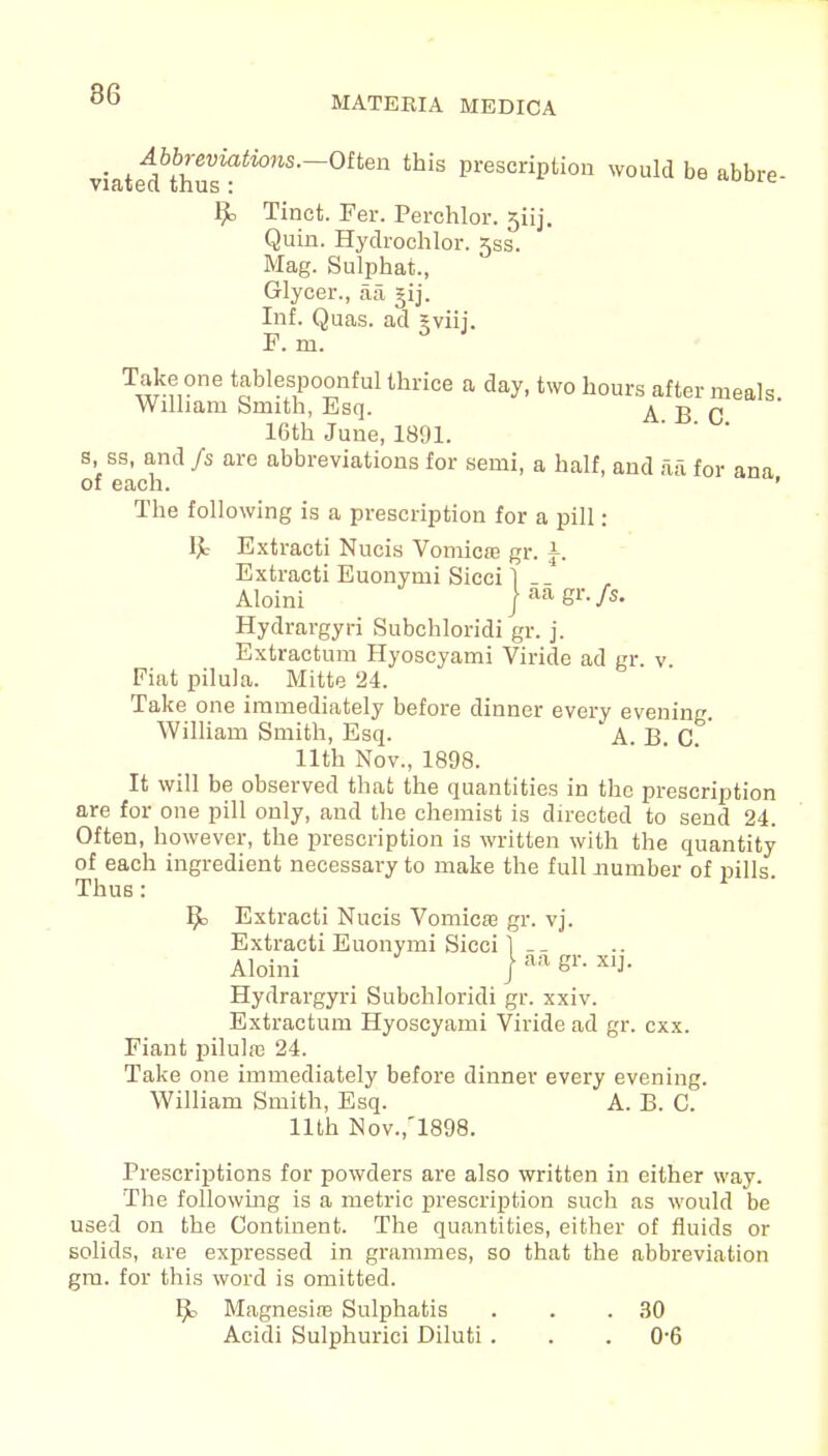 MATERIA MEDICA viated^hS^*08'-°ften prescriPtion would be abbre- Bo Tinct. Fer. Perchlor. 5iij. Quin. Hydrochlor. 5ss. Mag. Sulphat., Glycer., aa, gij. Inf. Quas. ad gviij. F. m. Take one tablespoonf ul thrice a day, two hours after meals William Smith, Esq. ABC 16th June, 1891. s, sa, and fs are abbreviations for semi, a half, and aa for ana of each. ' The following is a prescription for a pill: Ijc Extracti Nucis Vomica? gr. \. Extracti Euonymi Sicci 1 Aloini jaagr./s. Hydrargyri Subchloridi gr. j. Extractum Hyoscyami Viride ad gr v Fiat pilula. Mitte 24. Take one immediately before dinner every evening William Smith, Esq. A B C ' 11th Nov., 1898. It will be observed that the quantities in the prescription are for one pill only, and the chemist is directed to send 24. Often, however, the prescription is written with the quantity of each ingredient necessary to make the full number of pills Thus: 1 ' Bo Extracti Nucis Vomica? gr. vj. Extracti Euonymi Sicci 1 __ Aloini ) aa «r- X1J- Hydrargyri Subchloridi gr. xxiv. Extractum Hyoscyami Viride ad gr. cxx. Fiant pilulaj 24. Take one immediately before dinner every evening. William Smith, Esq. A. B. C. 11th Nov.,'1898. Prescriptions for powders are also written in either way. The following is a metric prescription such as would be used on the Continent. The quantities, either of fluids or solids, are expressed in grammes, so that the abbreviation gm. for this word is omitted. Bo Magnesim Sulphatis . . .30 Acidi Sulphurici Diluti . . .0*6
