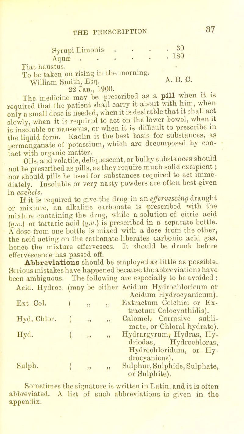 Syrupi Limonis . • • .30 Aquoe 180 Fiat haustus. To be taken on rising in the morning. William Smith, Esq. A. B. C. 22 Jan., 1900. The medicine may be prescribed as a pill when it is required that the patient shall carry it about with him, when only a small dose is needed, when it is desirable that it shall act slowly, when it is required to act on the lower bowel, when it is insoluble or nauseous, or when it is difficult to prescribe in the liquid form. Kaolin is the best basis for substances, as permanganate of potassium, which are decomposed by con- tact with organic matter. Oils, and volatile, deliquescent, or bulky substances should not be prescribed as pills, as they require much solid excipient; nor should pills be used for substances required to act imme- diately. Insoluble or very nasty powders are often best given in cachets. If it is required to give the drug in an effervescing draught or mixture, an alkaline carbonate is prescribed with the mixture containing the drug, while a solution of citric acid (q.v.) or tartaric acid (q.v.) is prescribed in a separate bottle. A dose from one bottle is mixed with a dose from the other, the acid acting on the carbonate liberates carbonic acid gas, hence the mixture effervesces. It should be drunk before effervescence has passed off. Abbreviations should be employed as little as possible. Serious mistakes have happened because the abbreviations have been ambiguous. The following are especially to be avoided : Acid. Hydroc. (may be either Acidum Hydrochloricum or Acidum Hydrocyanicum). Ext. Col. ( ,, ,, Extractnm Colchici or Ex- tractum Colocynthidis). Hyd. Chlor. ( ,, ,, Calomel, Corrosive subli- mate, or Chloral hydrate). Hyd. ( „ „ Hydrargyrum, Hydras, Hy- driodas, Hydrochloras, Hydrochloridum, or Hy- drocyanicus). Sulph. ( „ ,, Sulphur, Sulphide, Sulphate, or Sulphite). Sometimes the signature is written in Latin, and it is often abbreviated. A list of such abbreviations is given in the appendix.