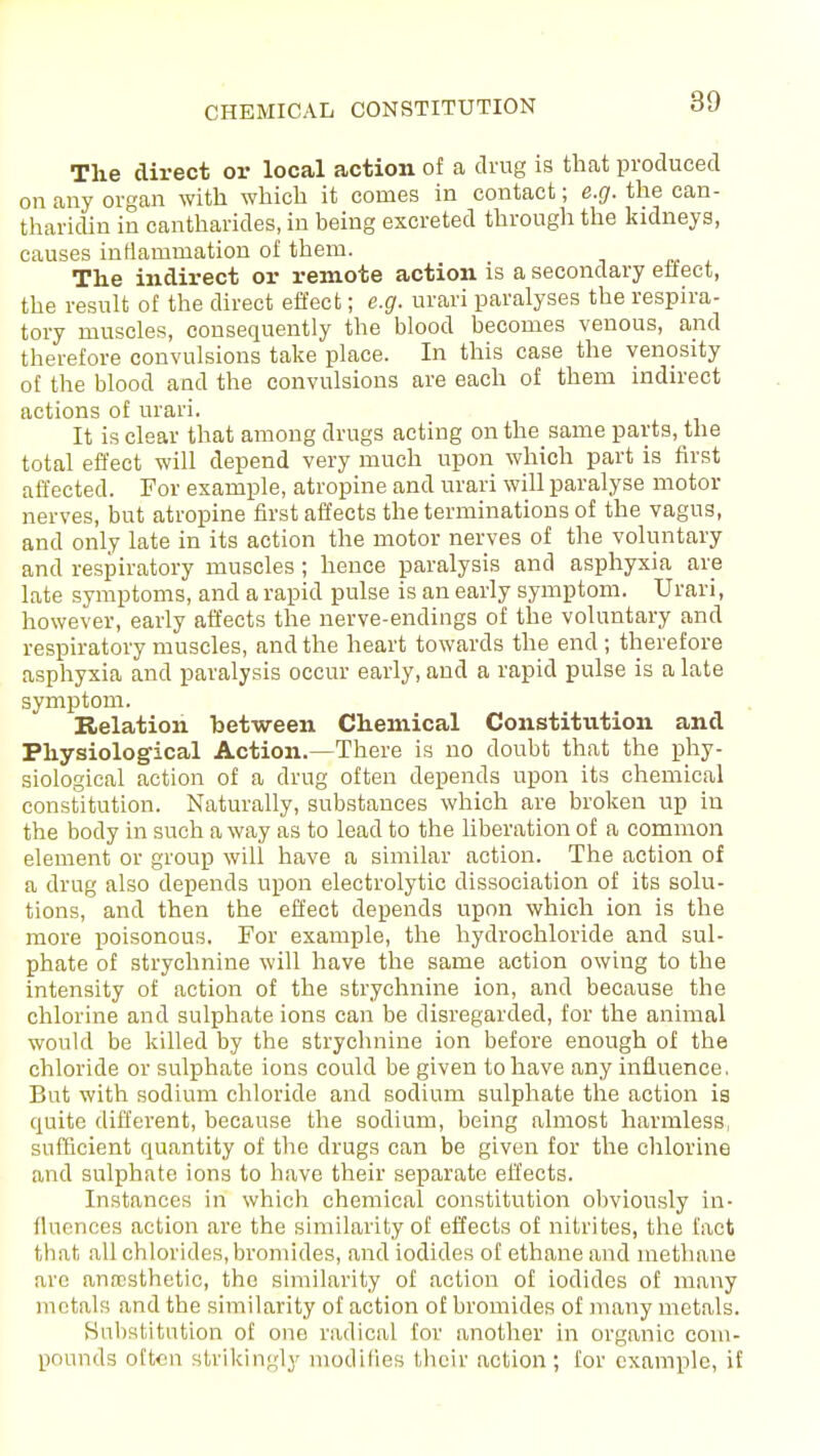 CHEMICAL CONSTITUTION The direct or local action of a drug is that produced on any organ with which it comes in contact; e.g. the can- tharidin in cantharides, in being excreted through the kidneys, causes inflammation of them. The indirect or remote action is a secondary effect, the result of the direct effect; e.g. urari paralyses the respira- tory muscles, consequently the blood becomes venous, and therefore convulsions take place. In this case the venosity of the blood and the convulsions are each of them indirect actions of urari. It is clear that among drugs acting on the same parts, the total effect will depend very much upon which part is first affected. For example, atropine and urari will paralyse motor nerves, but atropine first affects the terminations of the vagus, and only late in its action the motor nerves of the voluntary and respiratory muscles; hence paralysis and asphyxia are late symptoms, and a rapid pulse is an early symptom. Urari, however, early affects the nerve-endings of the voluntary and respiratory muscles, and the heart towards the end; therefore asphyxia and paralysis occur early, and a rapid pulse is a late symptom. Relation between Chemical Constitution and Physiological Action.—There is no doubt that the phy- siological action of a drug often depends upon its chemical constitution. Naturally, substances which are broken up in the body in such a way as to lead to the liberation of a common element or group will have a similar action. The action of a drug also depends upon electrolytic dissociation of its solu- tions, and then the effect depends upon which ion is the more poisonous. For example, the hydrochloride and sul- phate of strychnine will have the same action owing to the intensity of action of the strychnine ion, and because the chlorine and sulphate ions can be disregarded, for the animal would be killed by the strychnine ion before enough of the chloride or sulphate ions could be given to have any influence. But with sodium chloride and sodium sulphate the action is quite different, because the sodium, being almost harmless sufficient quantity of the drugs can be given for the chlorine and sulphate ions to have their separate effects. Instances in which chemical constitution obviously in- fluences action are the similarity of effects of nitrites, the fact that all chlorides, bromides, and iodides of ethane and methane arc anaesthetic, the similarity of action of iodides of many metals and the similarity of action of bromides of many metals. Substitution of one radical for another in organic com- pounds often strikingly modifies their action; for example, if