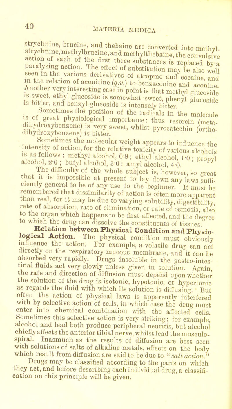 MATERIA MEDICA strychnine, brucme, and thebaine are converted into rnethvl strychnine, methylbrucine, and methylthebaine, the convuhive action of each of the first three substances is replaced bv a paralysing action. The effect of substitution may be also well seen m the various derivatives of atropine and cocaine In m the relation of aeonitine (q.v.) to benzaconine andlconh e Another very interesting case in point is that methyl glucoside is sweet, ethyl glucoside is somewhat sweet, phenyl glucos de is bitter, and benzyl glucoside is intensely bitter _ Sometimes the position of the radicals in the molecule 13 of great physiological importance: thus resorcin (meta- dihy, roxybenzene is very sweet, whilst pyroeatechin (ortho- dihydroxybenzene) is bitter. v Sometimes the molecular weight appears to influence the ntens,ty of action for the relative toxicity of various alcohols is as follows : methyl alcohol, 0-8; ethyl alcohol, 1-0; propyl alcohol, 2-0 ; butyl alcohol, 3-0 ; amyl alcohol, 4-0 The difficulty of the whole subject is, however, so great that it is impossible at present to lay down any laws suffi- ciently general to be of any use to the beginner. It must be remembered that dissimilarity of action is often more apparent than real, tor it may be due to varying solubility, digestibility rate of absorption, rate of elimination, or rate of osmosis, also to the organ which happens to be first affected, and the degree to which the drug can dissolve the constituents of tissues Relation between Physical Condition and Physio- logical Action.-The physical condition must obviously influence the action. For example, a volatile drug can act directly on the respiratory mucous membrane, and it can be absorbed very rapidly. Drugs insoluble in the gastrointes- tinal fluids act very slowly unless given in solution. Again, the rate and direction of diffusion must depend upon whether the solution of the drug is isotonic, hypotonic, or hypertonic as regards the fluid with which its solution is diffusing. But often the action of physical laws is apparently interfered with by selective action of cells, in which case the drug must enter into chemical combination with the affected cells. Sometimes this selective action is very striking; for example, alcohol and lead both produce peripheral neuritis, but alcohol chiefly affects the anterior tibial nerve, whilst lead the musculo- spiral. Inasmuch as the results of diffusion are best seen with solutions of salts of alkaline metals, effects on the body which result from diffusion are said to be due to  salt action. Drugs may be classified according to the parts on which they act, and before describing each individual drug, a classifi- cation on this principle will be given.