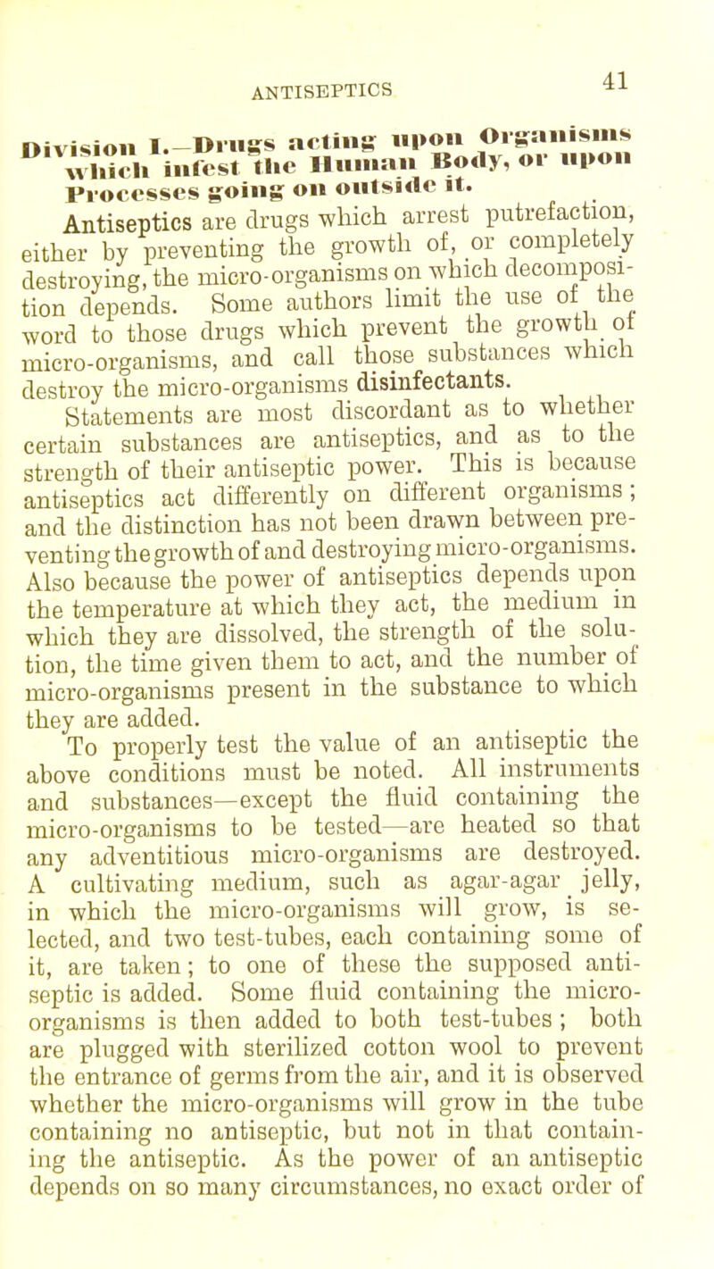 ■11 Division I.—Drugs acting upon Organisms wliiSi infest the Human Body, or upon Processes going on outside it. Antiseptics are drugs which arrest putrefaction, either by preventing the growth of, or completely destroying, the micro-organisms on which decomposi- tion depends. Some authors limit the use of the word to those drugs which prevent the growth of micro-organisms, and call those substances which destroy the micro-organisms disinfectants. Statements are most discordant as to whether certain substances are antiseptics, and as to the strength of their antiseptic power. This is because antiseptics act differently on different organisms; and the distinction has not been drawn between pre- venting the growth of and destroying micro-organisms. Also because the power of antiseptics depends upon the temperature at which they act, the medium m which they are dissolved, the strength of the solu- tion, the time given them to act, and the number of micro-organisms present in the substance to which they are added. To properly test the value of an antiseptic the above conditions must be noted. All instruments and substances—except the fluid containing the micro-organisms to be tested—are heated so that any adventitious micro-organisms are destroyed. A cultivating medium, such as agar-agar _ jelly, in which the micro-organisms will grow, is se- lected, and two test-tubes, each containing some of it, are taken; to one of these the supposed anti- septic is added. Some fluid containing the micro- organisms is then added to both test-tubes ; both are plugged with sterilized cotton wool to prevent the entrance of germs from the air, and it is observed whether the micro-organisms will grow in the tube containing no antiseptic, but not in that contain- ing the antiseptic. As the power of an antiseptic depends on so many circumstances, no exact order of