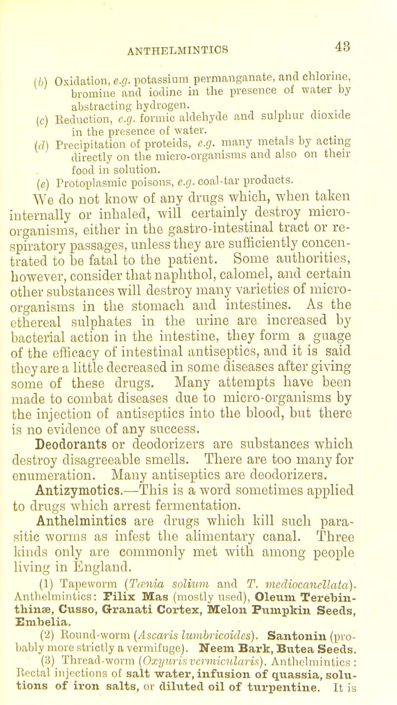 (b) Oxidation, e.g. potassium permanganate, and chlorine, bromine and iodine in the presence of water by abstracting hydrogen. (c) Seduction, e.g. formic aldehyde and sulphur dioxide in the presence of water. (d) Precipitation of proteids, e.g. many metals by acting directly on the micro-organisms and also on their food in solution. (e) Protoplasmic poisons, e.g. coal-tar products. We do not know of any drugs which, when taken internally or inhaled, will certainly destroy micro- organisms, either in the gastro-intestinal tract or re- spiratory passages, unless they are sufficiently concen- trated to be fatal to the patient. Some authorities, however, consider that naphthol, calomel, and certain other substances will destroy many varieties of micro- organisms in the stomach and intestines. As the ethereal sulphates in the urine are increased by bacterial action in the intestine, they form a guage of the efficacy of intestinal antiseptics, and it is said they are a little decreased in some diseases after giving some of these drugs. Many attempts have been made to combat diseases due to micro-organisms by the injection of antiseptics into the blood, but there is no evidence of any success. Deodorants or deodorizers are substances which destroy disagreeable smells. There are too many for enumeration. Many antiseptics are deodorizers. Antizymotics.—This is a word sometimes applied to drugs which arrest fermentation. Anthelmintics are drugs which kill such para- sitic worms as infest the alimentary canal. Three lands only are commonly met with among people living in England. (1) Tapeworm (Tamia solium and T. mediocancllata). Anthelmintics: Filix Mas (mostly used), Oleum Terebin- thinse, Cusso, Granati Cortex, Melon Pumpkin Seeds, Embelia. (2) Round-worm (Ascaris lumbricoides). Santonin (pro- bably more strictly a vermifuge). Neem Bark, Butea Seeds. (3) Thread-worm (Oxyurisvermicularis). Anthelmintics : Rectal injections of salt water, infusion of quassia, solu- tions of iron salts, or diluted oil of turpentine. It is