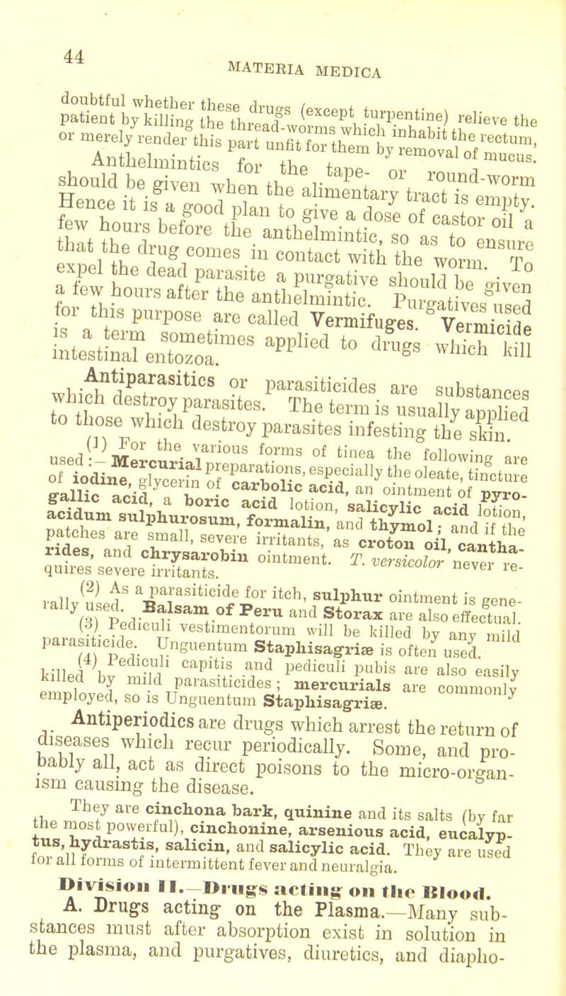 MATEBIA MEDICA for th,s purpose are caM Vermifuges. Vermicide Antiparasitics or parasiticides are substan^ which destroy parasites. The term is usually to those> which destroy parasites infesting the skin used - mlL ■ ?li0US f0rms of tinea following are ffallic Tr'iS ' I carbolic acid, an ointment of pyro- qut^^vLtSfU1 °1,ltment- ^ VerSiC°l0r — «- rally usi* a^iraSiticiCLei01it0b' Sull5hur ointmen' ^ gene- P^T f ^ °f PerU and Storax are also effectual (3) Pechcuh vestimentorum will be killed by anv mild Parasiticide Unguentum Staphisagri* is often used. 4) Pedicuh capitis and pediculi pubis are also easily lulled by mid parasiticides; mercurials are commonly employed, so is Unguentum Stapliisagria,. commonly Antiperiodics are drugs which arrest the return of diseases which recur periodically. Some, and pro- bably all, act as direct poisons to the micro-orean- ism causing the disease. the Jn^ale ^?to»a *>ai*. quinine and its salts (by far the most powerful), cmchonine, arsenious acid, eucalyp- tus, hydrastis, salicin, and salicylic acid. They are used for all forms of intermittent fever and neuralgia. Division II—Drugs acting on the Blood. A. Drugs acting on the Plasma.—Many sub- stances must after absorption exist in solution in the plasma, and purgatives, diuretics, and diapho-