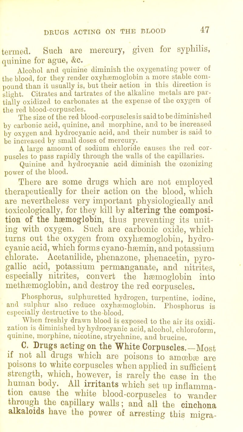 termed. Such are mercury, given for syphilis, quinine for ague, &c. Alcohol and quinine diminish the oxygenating power of the blood, for they render oxyhemoglobin a more stable com- pound than it usually is, but their action in this direction is slight. Citrates and tartrates of the alkaline metals are par- tially oxidized to carbonates at the expense of the oxygen of the red blood-corpuscles. The size of the red blood-corpuscles is said to be diminished by carbonic acid, quinine, and morphine, and to be increased by oxygen and hydrocyanic acid, and their number is said to be increased by small doses of mercury. A large amount of sodium chloride causes the red cor- puscles to pass rapidly through the walls of the capillaries. Quinine and hydrocyanic acid diminish the ozonizing power of the blood. There are some drugs which are not employed therapeutically for their action on the blood, which are nevertheless very important physiologically and toxicologically, for they kill by altering the composi- tion of the haemoglobin, thus preventing its unit- ing with oxygen. Such are carbonic oxide, which turns out the oxygen from oxyhemoglobin, hydro- cyanic acid, which forms cyano-haainin, and potassium chlorate. Acetanilide, phenazone, phenacetin, pyro- gallic acid, potassium permanganate, and nitrites, especially nitrites, convert the haemoglobin into rnethsemoglobin, and destroy the red corpuscles. Phosphorus, sulphuretted hydrogen, turpentine, iodine, and sulphur also reduce oxyhamioglobin. Phosphorus is especially destructive to the blood. When freshly drawn blood is exposed to the air its oxidi- zation is diminished by hydrocyanic acid, alcohol, chloroform, quinine, morphine, nicotine, strychnine, and brucine. C. Drugs acting on the White Corpuscles.—Most if not all drugs which are poisons to ainoebaa are poisons to white corpuscles when applied insufficient strength, which, however, is rarely the case in the human body. All irritants which set up inflamma- tion cause the white blood-corpuscles to wander through the capillary waUs; and all the cinchona alkaloids have the power of arresting this migra-