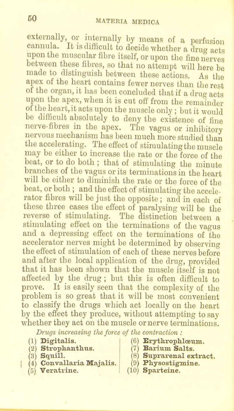 60 MATERIA MEDICA externally, or internally by means of a perfusion cannula. It is difficult to decide whether a drug acts upon the muscular fibre itself, or upon the fine nerves between these fibres, so that no attempt will here be made to distinguish between these actions. As the apex of the heart contains fewer nerves than the rest of the organ, it has been concluded that if a drug acts upon the apex, when it is cut off from the remainder of the heart, it acts upon the muscle only ; but it would be difficult absolutely to deny the existence of fine nerve-fibres in the apex. The vagus or inhibitory nervous mechanism has been much more studied than the accelerating. The effect of stimulating the muscle may be either to increase the rate or the force of the beat, or to do both ; that of stimulating the minute branches of the vagus or its terminations in the heart will be either to diminish the rate or the force of the beat, or both ; and the effect of stimulating the accele- rator fibres will be just the opposite ; and in each of these three cases the effect of paralysing will be the reverse of stimulating. The distinction between a stimulating effect on the terminations of the vagus and a depressing effect on the terminations of the accelerator nerves might be determined by observing the effect of stimulation of each of these nerves before and after the local application of the drug, provided that it has been shown that the muscle itself is not affected by the drug ; but this is often difficult to prove. It is easily seen that the complexity of the problem is so great that it will be most convenient to classify the drugs which act locally on the heart by the effect they produce, without attempting to say whether they act on the muscle or nerve terminations. Drugs increasing the force of the contraction : (1) Digitalis. (2) Strophanthus. (3) Squill. (4) Convallaria Majalis. (6) Erythrophloeum. (7) Barium Salts. (8) Suprarenal extract. (9) Pkysostig-mine.