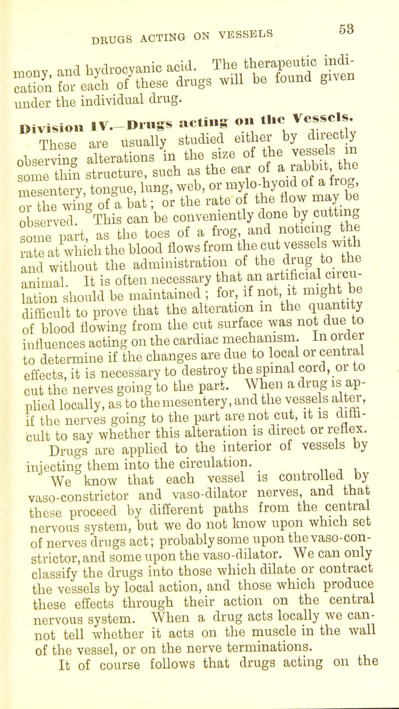 under the individual drug. iv nines acting on tlic Vessels. Division IV.—l»in»s» (it>ii»B These are usually studied either by directly obse^v ng alterations in the size of the vesses m some thin structure, such as the ear of mesentery, tongue, lung, web, or mylo-hyoid^of a hog, nr the wing of a bat; or the rate of the flow may be observeT This can be conveniently done by cutting some part, as the toes of a frog, and noticing the r/which the blood flows from the.cut ves^ls ^ and without the administration of the ding to the animal. It is often necessary that an artificial circu- lation should be maintained ; for, if not it might be difficult to prove that the alteration m the quantity of blood flowing from the cut surface was not due to influences acting on the cardiac mechanism. In order to determine if the changes are due to local or central effects, it is necessary to destroy the spinal cord, or to cut the nerves going to the part. When a drug is ap- plied locally, as to the mesentery, and the vessels alter, if the nerves going to the part are not cut, it is cliin- cult to say whether this alteration is direct or reflex. Drugs are applied to the interior of vessels by iniecting them into the circulation. We know that each vessel is controlled by vaso-constrictor and vaso-dilator nerves, and that these proceed by different paths from the central nervous system, but we do not know upon which set of nerves drugs act; probably some upon thevaso-cort- strictor, and some upon the vaso-dilator. We can only classify the drugs into those which dilate or contract the vessels by local action, and those which produce these effects through their action on the central nervous system. When a drug acts locally we can- not tell whether it acts on the muscle in the wall of the vessel, or on the nerve terminations. It of course follows that drugs acting on the