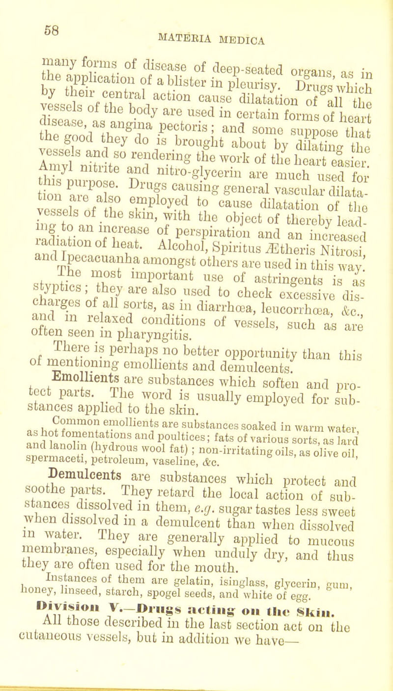 many forms of disease of deep-seated organs as in he apphcation of a blister in pleurisy. dSwHcS vessels of thnAaliaCtl°n T ^atatio» °f &*e vessels oi the body are used in certain forms of heart disease as angrna pectoris; and some suppose tha the good they do is brought about by dEVthe vessels and so rendering the work of the hearteas e ^purpose6 Dd nitTO-^ce- ™ muchlrfe t on ar?!; f °Tmg general vaseu1^ dilata- veTsels of t 5 °aUSe (lilatatio» °f «ie vessels of the skin, with the object of thereby lead- ing to an increase of perspiration and an increased relation of heat. Alcohol, Spiritus ^tlieri N ro and Ipecacuanha amongst others are used in this way lhe most important use of astringents is as SZ'JhJaTh°-UBf t0 Check -cessive andT ll 7^' v.- dlan'ha3a> leucorrhcea, &c, and m reiaXed conditions of vessels, such as are often seen m pharyngitis. There is perhaps no better opportunity than this of mentioning emollients and demulcents Emollients are substances which soften and pro- tect parts. The word is usually employed for sub- stances applied to the skin. ^houZ?ZT°men\S are,substancessoaked i» warm water, as hot fomentations and poultices; fats of various sorts, as lard and lanolin (hydrous wool fat); non-irritating oils, as olive oil spermaceti, petroleum, vaseline, Ac. ' Demulcents are substances which protect and soothe parts. They retard the local action of sub- stances dissolved in them, e.g. sugar tastes less sweet when dissolved in a demulcent than when dissolved m water. They are generally applied to mucous membranes, especially when unduly dry, and thus they are often used for the mouth. Instances of them are gelatin, isinglass, glycerin, iram honey, linseed, starch, spogel seeds, and white of egg. DA'nui0 7'~D,H8S ac,i» ° ttlC Skin. All those described in the last section act on the cutaneous vessels, but in addition we have—