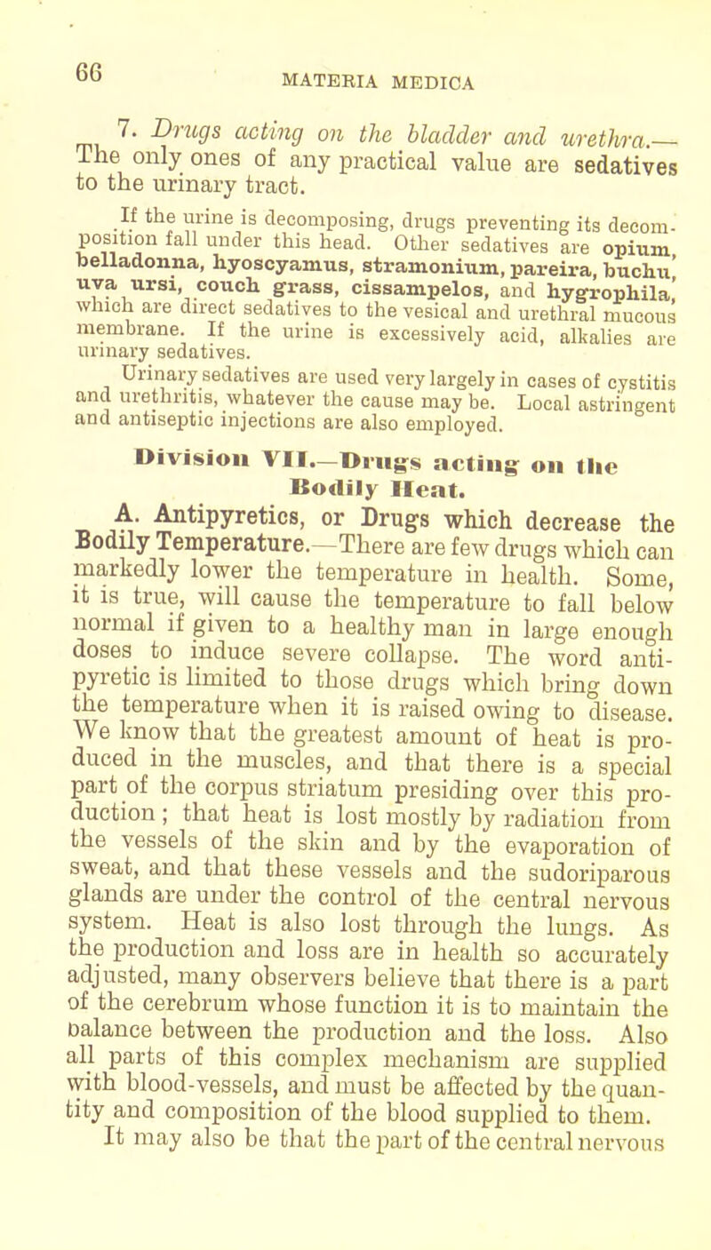 MATERIA MEDICA 7. Drugs acting on the bladder and urethra,— The only ones of any practical value are sedatives to the urinary tract. If the urine is decomposing, drugs preventing its decom- position fall under this head. Other sedatives are opium belladonna, hyoscyamus, stramonium, pareira, buchu' uva ursi, couch, grass, cissampelos, and hygrophila' which are direct sedatives to the vesical and urethral mucous membrane. If the urine is excessively acid, alkalies are urinary sedatives. Urinary sedatives are used very largely in cases of cystitis and urethritis, whatever the cause may be. Local astringent and antiseptic injections are also employed. Division VII.—Drugs acting on the Bodily Heat. A. Antipyretics, or Drugs which decrease the Bodily Temperature.—There are few drugs which can markedly lower the temperature in health. Some, it is true, will cause the temperature to fall below normal if given to a healthy man in large enough doses to induce severe collapse. The word anti- pyretic is limited to those drugs which bring down the temperature when it is raised owing to disease. We know that the greatest amount of heat is pro- duced in the muscles, and that there is a special part of the corpus striatum presiding over this pro- duction ; that heat is lost mostly by radiation from the vessels of the skin and by the evaporation of sweat, and that these vessels and the sudoriparous glands are under the control of the central nervous system. Heat is also lost through the lungs. As the production and loss are in health so accurately adjusted, many observers believe that there is a part of the cerebrum whose function it is to maintain the balance between the production and the loss. Also all parts of this complex mechanism are supplied with blood-vessels, and must be affected by the quan- tity and composition of the blood supplied to them. It may also be that the part of the central nervous