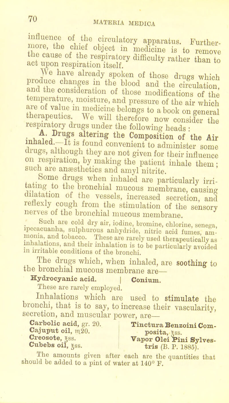 more the L f apparatus. Further- more, the chief object m medicine is to remove the cause of the respiratory difficulty rather than to act upon respiration itself. We have already spoken of those drugs which produce changes in the blood and the circulation and the consideration of those modifications of the temperature, moisture, and pressure of the air which are of value in medicine belongs to a book on general therapeutics We will therefore now consider the respiratory drugs under the following heads ■ • u, alterinS the Composition of 'the Air lnnaled -It is found convenient to administer some drugs, although they are not given for their influence on respiration, by making the patient inhale them • such are anaesthetics and amyl nitrite. Some drugs when inhaled are particularly irri- tating to the bronchial mucous membrane, causing dilatation of the vessels, increased secretion, and reflexiy cough from the stimulation of the sensory nerves of the bronchial mucous membrane. Such are cold dry air, iodine, bromine, chlorine, senega, ipecacuanha, sulphurous anhydride, nitric acid fumes, am- monia and tobacco. These are rarely used therapeutically as inhalations, and their inhalation is to be particularly avoided m irritable conditions of the bronchi. The drugs which, when inhaled, are soothing to the bronchial mucous membrane are— Hydrocyanic acid. | Coniuni. These are rarely employed. Inhalations which are used to stimulate the bronchi, that is to say, to increase their vascularity, secretion, and muscular power, are— Carbolic acid, gr. 20. Tinctura Benzoini Com- Cajuput oil, m20. posita, iss. Creosote, §ss. Vapor Olei Pini Sylves- Cubebs oil, gss. tris (B. P. 1885). The amounts given after each are the quantities that should be added to a pint of water at 140° F.