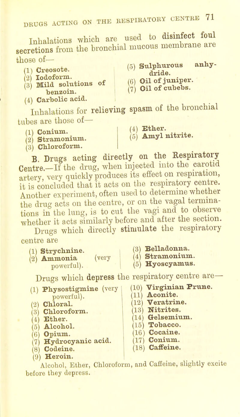 Inhalations which are used to disinfect foul secretions from the bronchial mucous membrane are th0S6 °f- anhy- 1) Creosote. (2) Iodoform. (3) Mild solutions of benzoin. (4) Carbolic acid. (5) Sitlphurous dride. (6) Oil of juniper. (7) Oil of cubebs. Inhalations for relieving spasm of the bronchial tubes are those of— (1) Conium. (2) Stramonium. (3) Chloroform. (4) Ether. (5) Amyl nitrite. B Drugs acting directly on the Respiratory Centre.—If the drug, when injected into the carotid artery very quickly produces its effect on respiration, it is concluded that it acts on the respiratory centre. Another experiment, often used to determine whether the drug acts on the centre, or on the vagal termina- tions in the lung, is to cut the vagi and to observe whether it acts similarly before and after the section. Drugs which directly stimulate the respiratory centre are (1) Strychnine. (2) Ammonia powerful). , (3) Belladonna, (very (4) Stramonium. | (5) Hyoscyamus. : respiratory centre are- (10) Virginian Prune. (11) Aconite. (12) Veratrine. (13) Nitrites. (14) Gelsemium. (15) Tobacco. (10) Cocaine. (17) Conium. (18) Caffeine. Drugs which depress the (1) Physostigmine (very powerful). (2) Chloral. (3) Chloroform. (4) Ether. (5) Alcohol. (6) Opium. (7) Hydrocyanic acid. (8) Codeine. (9) Heroin. Alcohol, Ether, Chloroform, and Caffeine, slightly excite before they depress.