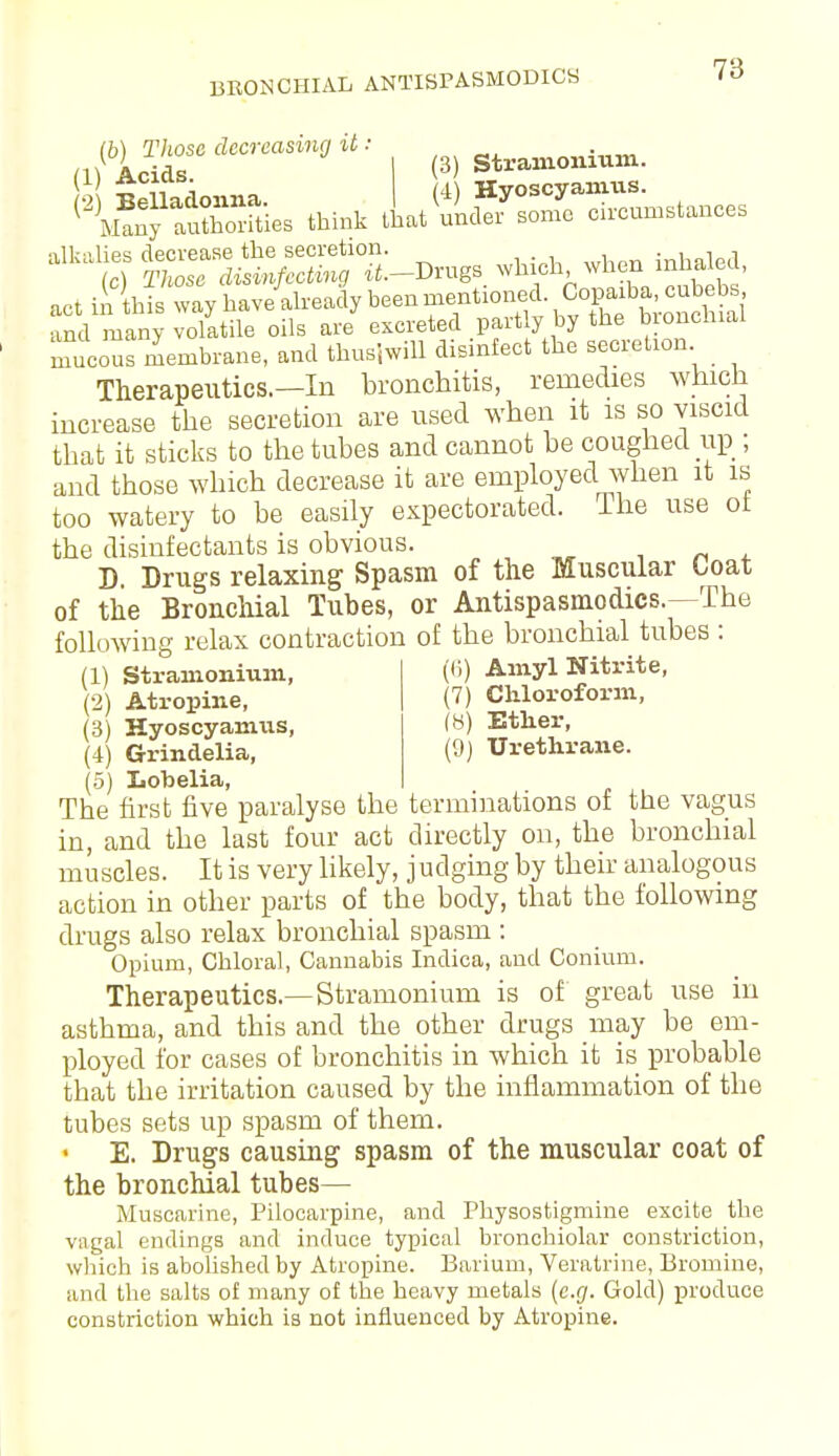 BRONCHIAL ANTISPASMODICS lb) Those decreasing it: flV Acids I (3> Stramonium. ^grSS^^nrog. which when inhaled, actiilhkwayh^^^ and many volatile oils are excreted partly by the bronchial mucous membrane, and thus}will disinfect the secretion Therapeutics.—In bronchitis, remedies which increase the secretion are used when it is so viscid that it sticks to the tubes and cannot be coughed up ; and those which decrease it are employed when it is too watery to be easily expectorated. The use ot the disinfectants is obvious. D, Drugs relaxing Spasm of the Muscular toat of the Bronchial Tubes, or Antispasmodics.—The following relax contraction of the bronchial tubes : (1) Stramonium, (2) Atropine, (3) Hyoscyamus, (4) Grindelia, (5) Lobelia, The first five paralyse the terminations of the vagus in, and the last four act directly on, the bronchial muscles. It is very likely, judging by their analogous action in other parts of the body, that the following drugs also relax bronchial spasm : Opium, Chloral, Cannabis Indica, and Conium. Therapeutics.—Stramonium is of great use in asthma, and this and the other drugs may be em- ployed for cases of bronchitis in which it is probable that the irritation caused by the inflammation of the tubes sets up spasm of them. E. Drugs causing spasm of the muscular coat of the bronchial tubes— Muscarine, Pilocarpine, and Physostigmine excite the vagal endings and induce typical bronchiolar constriction, which is abolished by Atropine. Barium, Veratrine, Bromine, and the salts of many of the heavy metals (e.g. Gold) produce constriction which is not influenced by Atropine. (6) Amyl Nitrite, (7) Chloroform, (8) Ether, (9) Urethrane.