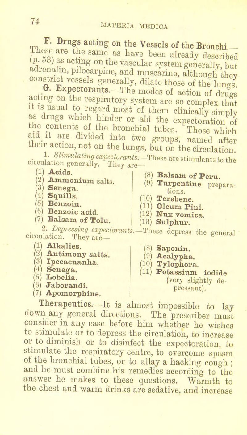 MATERIA MEDICA Th F' DrU?^S aCting 0n the Vessels of the Bronchi— (» \%Ze3e Same+1aS W been alread? described (p. 53) as acting on the vascular system generally but adrenalin, pilocarpine, and muscarine, although they constrict vessels generally, dilate those of the hmgs G. Expectorants—The modes of action of drugs acting on the respiratory system are so complex that it is usual to regard most of them clinically simply as drugs which hinder or aid the expectoration of the contents of the bronchial tubes. Those which then action, not on the lungs, but on the circulation (1) Acids. (2) Ammonium salts. (3) Senega. (4) Squills. (5) Benzoin. (6) Benzoic acid. (7) Balsam of Tolu. (8) Balsam of Peru. (9) Turpentine prepara- tions. (10) Terebene. (11) Oleum Pini. (12) Nnx vomica. (13) Sulphur. Depressing expectorants.-These depress the general circulation. They are— (1) Alkalies. (2) Antimony salts. (3) Ipecacuanha. (4) Senega. (5) Lobelia. (6) Jaborandi. (7) Apomorphine. (8) Saponin. (9) Acalypha. (10) Tylophora. (11) Potassium iodide (very slightly de- pressant). Therapeutics—It is almost impossible to lay down any general directions. The prescriber must consider in any case before him whether he wishes to stimulate or to depress the circulation, to increase or to diminish or to disinfect the expectoration, to stimulate the respiratory centre, to overcome spasm of the bronchial tubes, or to allay a hacking cough ; and he must combine his remedies according to the answer he makes to these questions. Warmth to the chest and warm drinks are sedative, and increase