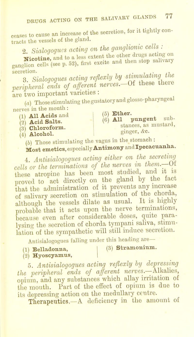 cease, to cause an increase of the secretion, for it tightly con- tracts the vessels of the gland. 2 Sialogogues acting on the ganglionic cells : Tficotine and to a less extent the other drugs acting on gangUon°ceT (see p. 52), first excite and then stop sahvary secretion. . 7 3. Sialogogues acting reflexly by si™^\f* peripheral ends of afferent nerves.-Oi these theie are two important varieties : (a) Those stimulating the gustatory and glossopharyngeal nerves in the mouth : (1) All Acids and (5) Ether. 2 Arid Salts. (6) All pungent sub- 3 Chloroform. stances, as mustard, (4) Alcohol. Slnger- &0- lb) Those stimulating the vagus in the stomach : Most emetics, especially Antimony and Ipecacuanha. 4. Antisialogogues acting either on the secreting cells or the terminations of the nerves %n them.—Ui these atropine has been most studied and it is proved to act directly on the gland by the fact that the administration of it prevents any increase of sahvary secretion on stimulation of the chorda, although the vessels dilate as usual. It is highly probable that it acts upon the nerve terminations, because even after considerable doses, quite para- lysing the secretion of chorda tympani saliva, stimu- lation of the sympathetic will still induce secretion. Antisialogogues falling under this heading are— (1) Belladonna, I (3) Stramonium. (2) Hyoscyamus, 5. Antisialogogues acting reflexly by dressing the peripheral ends of afferent nerves— Alkalies, opium, and any substances which allay irritation of the mouth. Part of the effect of opium is due to its depressing action on the medullary centre. Therapeutics.—A deficiency in the amount of