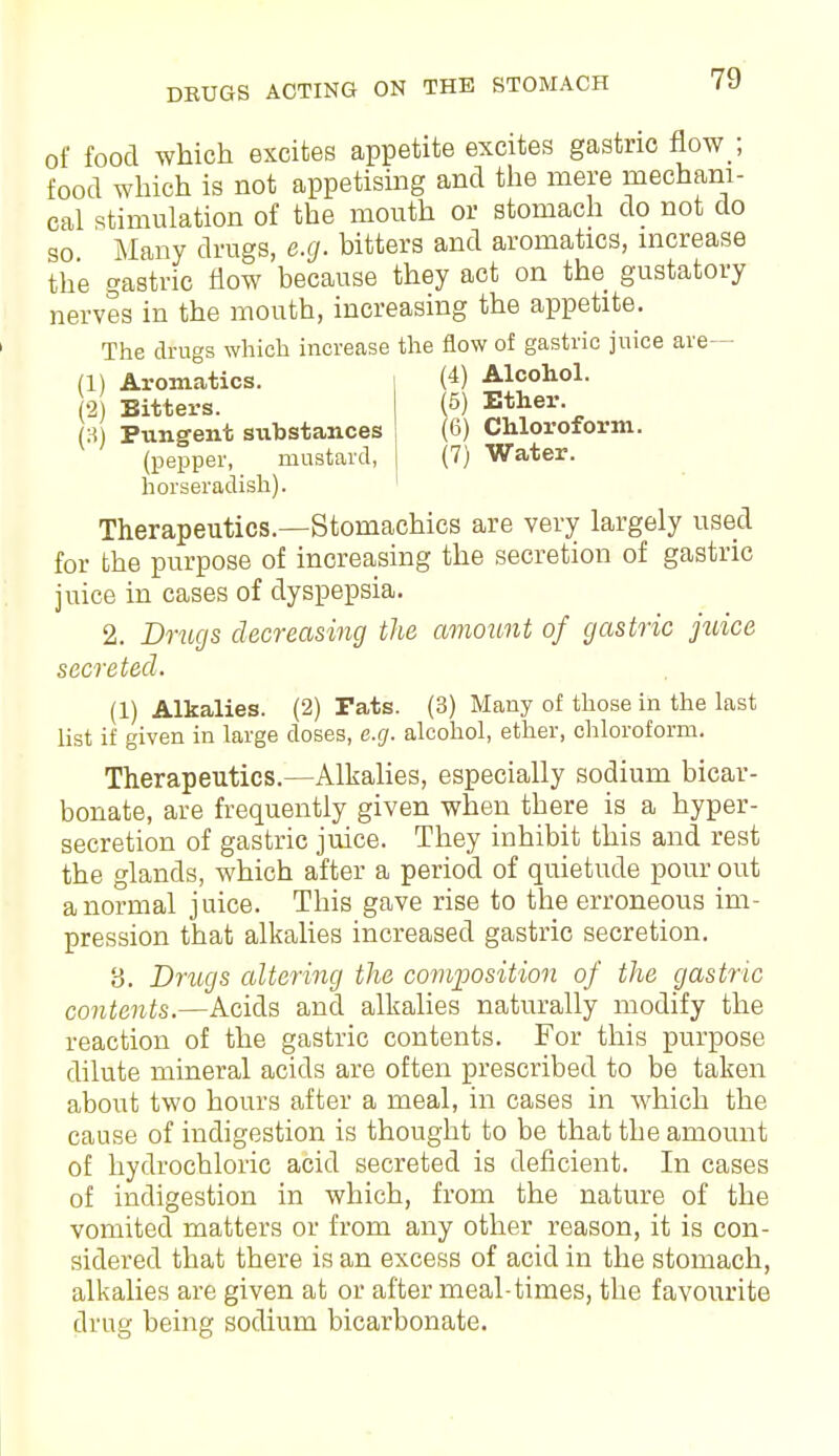 DEUGS ACTING ON THE STOMACH of food which excites appetite excites gastric flow;, food which is not appetising and the mere mechani- cal stimulation of the mouth or stomach do not do so Many drugs, e.g. bitters and aromatics, increase the gastric flow because they act on the gustatory nerves in the mouth, increasing the appetite. The drugs which increase the flow of gastric juice are— (1) Aromatics. (4) Alcohol. (2) Bitters. (3) Pungent siihstances (pepper, mustard, horseradish), (5) Ether. (6) Chloroform. (7) Water. Therapeutics.—Stomachics are very largely used for the purpose of increasing the secretion of gastric juice in cases of dyspepsia. 2. Drugs decreasing the amount of gastric juice secreted. (1) Alkalies. (2) Fats. (3) Many of those in the last list if given in large doses, e.g. alcohol, ether, chloroform. Therapeutics.—Alkalies, especially sodium bicar- bonate, are frequently given when there is a hyper- secretion of gastric juice. They inhibit this and rest the glands, which after a period of quietude pour out a normal juice. This gave rise to the erroneous im- pression that alkalies increased gastric secretion. 8. Drugs altering the composition of the gastric contents.—Acids and alkalies naturally modify the reaction of the gastric contents. For this purpose dilute mineral acids are often prescribed to be taken about two hours after a meal, in cases in which the cause of indigestion is thought to be that the amount of hydrochloric acid secreted is deficient. In cases of indigestion in which, from the nature of the vomited matters or from any other reason, it is con- sidered that there is an excess of acid in the stomach, alkalies are given at or after meal-times, the favourite drug being sodium bicarbonate.