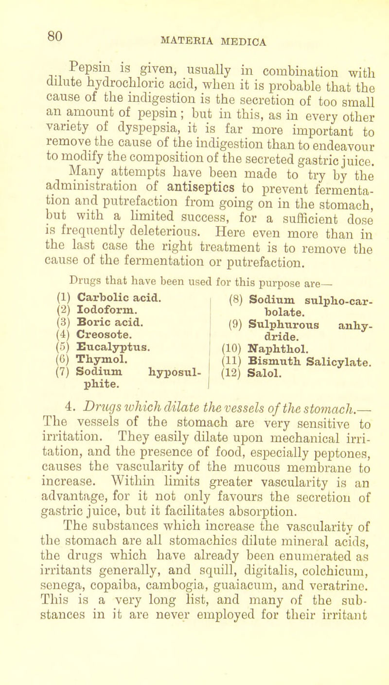 MATERIA MEDICA Pepsin is given, usually in combination with dilute hydrochloric acid, when it is probable that the cause of the indigestion is the secretion of too small an amount of pepsin; but in this, as in every other variety of dyspepsia, it is far more important to remove the cause of the indigestion than to endeavour to modify the composition of the secreted gastric juice. Many attempts have been made to try by the administration of antiseptics to prevent fermenta- tion and putrefaction from going on in the stomach, but with a limited success, for a sufficient dose is frequently deleterious. Here even more than in the last case the right treatment is to remove the cause of the fermentation or putrefaction. Drugs that have been used for this purpose are— (8) Sodium sulpho-car- (1) Carbolic acid. (2) Iodoform. (3) Boric acid. (4) Creosote. (5) Eucalyptus. (6) Thymol. (7) Sodium hyposul- phite. bolate. (9) Sulphurous anhy- dride. (10) Naphthol. (11) Bismuth Salicylate. (12) Salol. 4. Drugs which dilate the vessels of the stomach.— The vessels of the stomach are very sensitive to irritation. They easily dilate upon mechanical irri- tation, and the presence of food, especially peptones, causes the vascularity of the mucous membrane to increase. Within limits greater vascularity is an advantage, for it not only favours the secretion of gastric juice, but it facilitates absorption. The substances which increase the vascularity of the stomach are all stomachics dilute mineral acids, the drugs which have already been enumerated as irritants generally, and squill, digitalis, colchicum, senega, copaiba, cambogia, guaiacum, and veratrinc. This is a very long list, and many of the sub- stances in it are never employed for their irritant